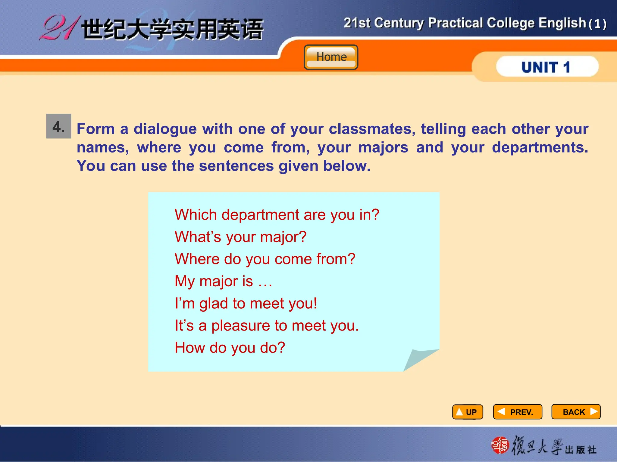 (1)
(1)
PREV.
PREV.
4. Form a dialogue with one of your classmates, telling each other your
names, where you come from, your majors and your departments.
You can use the sentences given below.
Which department are you in?
What’s your major?
Where do you come from?
My major is …
I’m glad to meet you!
It’s a pleasure to meet you.
How do you do?
BACK
BACK
Home
Home
Home
 