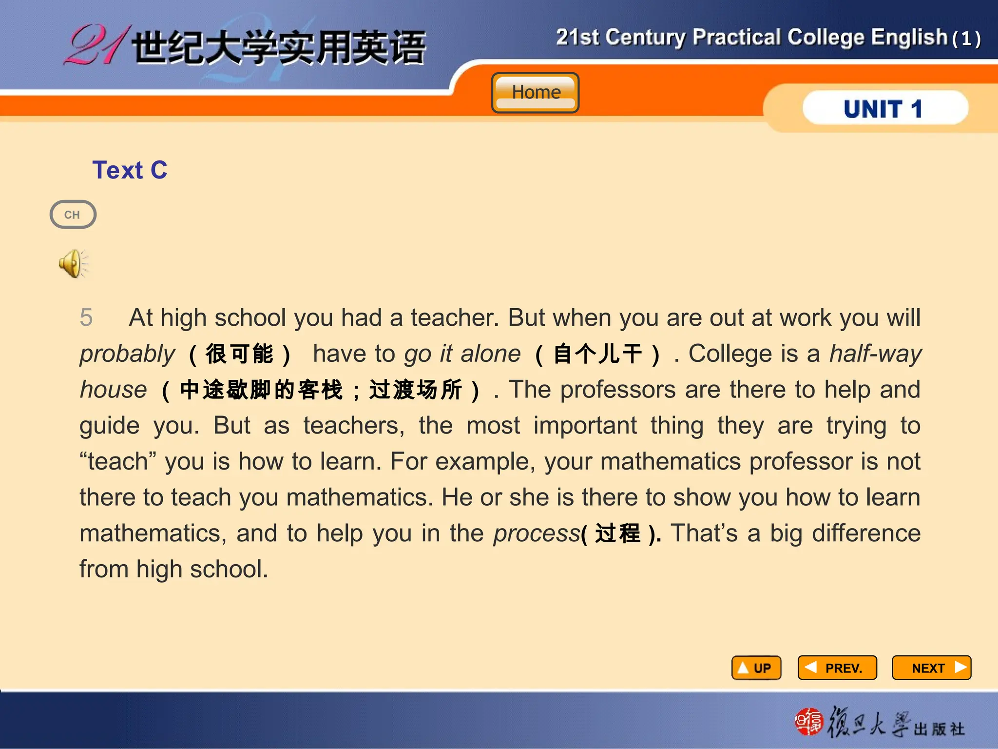 (1)
(1)
Text C
PREV.
PREV.
5 At high school you had a teacher. But when you are out at work you will
probably （很可能） have to go it alone （自个儿干） . College is a half-way
house （中途歇脚的客栈；过渡场所） . The professors are there to help and
guide you. But as teachers, the most important thing they are trying to
“teach” you is how to learn. For example, your mathematics professor is not
there to teach you mathematics. He or she is there to show you how to learn
mathematics, and to help you in the process( 过程 ). That’s a big difference
from high school.
NEXT
NEXT
CH
Home
Home
Home
 