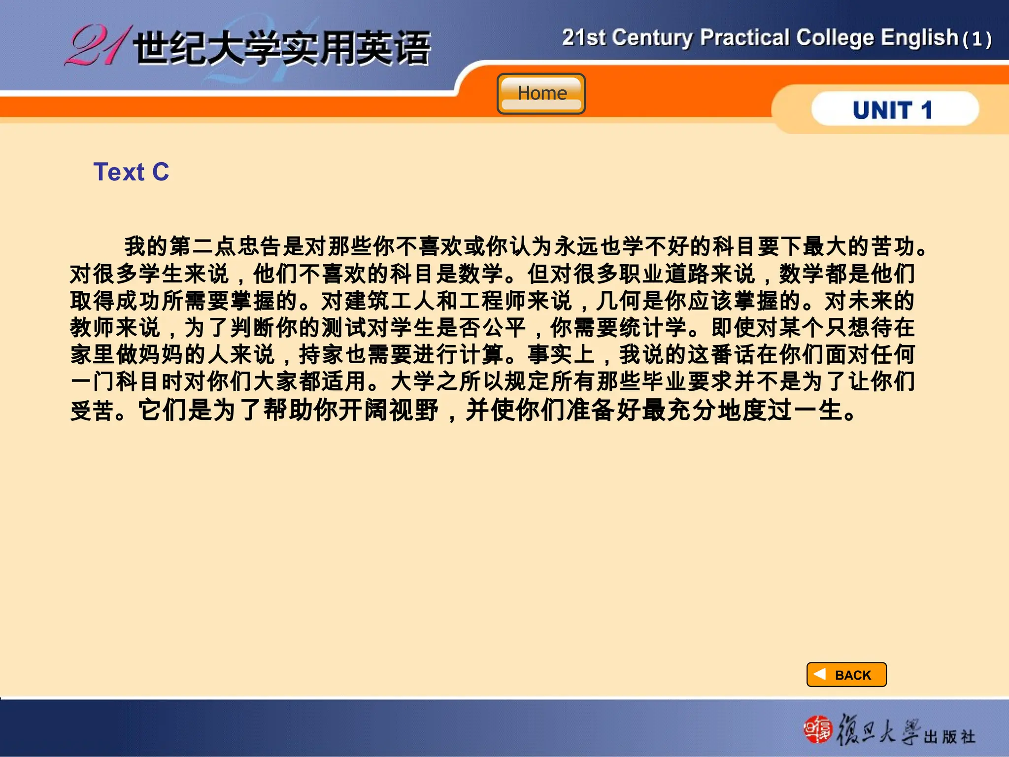 (1)
(1)
Text C
我的第二点忠告是对那些你不喜欢或你认为永远也学不好的科目要下最大的苦功。
对很多学生来说，他们不喜欢的科目是数学。但对很多职业道路来说，数学都是他们
取得成功所需要掌握的。对建筑工人和工程师来说，几何是你应该掌握的。对未来的
教师来说，为了判断你的测试对学生是否公平，你需要统计学。即使对某个只想待在
家里做妈妈的人来说，持家也需要进行计算。事实上，我说的这番话在你们面对任何
一门科目时对你们大家都适用。大学之所以规定所有那些毕业要求并不是为了让你们
受苦。它们是为了帮助你开阔视野，并使你们准备好最充分地度过一生。
BACK
BACK
Home
Home
Home
 