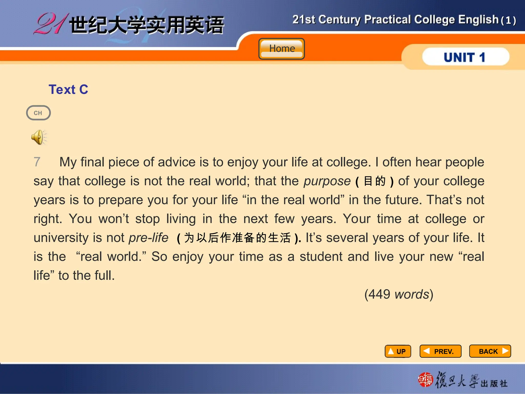 (1)
(1)
Text C
PREV.
PREV.
7 My final piece of advice is to enjoy your life at college. I often hear people
say that college is not the real world; that the purpose ( 目的 ) of your college
years is to prepare you for your life “in the real world” in the future. That’s not
right. You won’t stop living in the next few years. Your time at college or
university is not pre-life ( 为以后作准备的生活 ). It’s several years of your life. It
is the “real world.” So enjoy your time as a student and live your new “real
life” to the full.
(449 words)
BACK
BACK
CH
Home
Home
Home
 