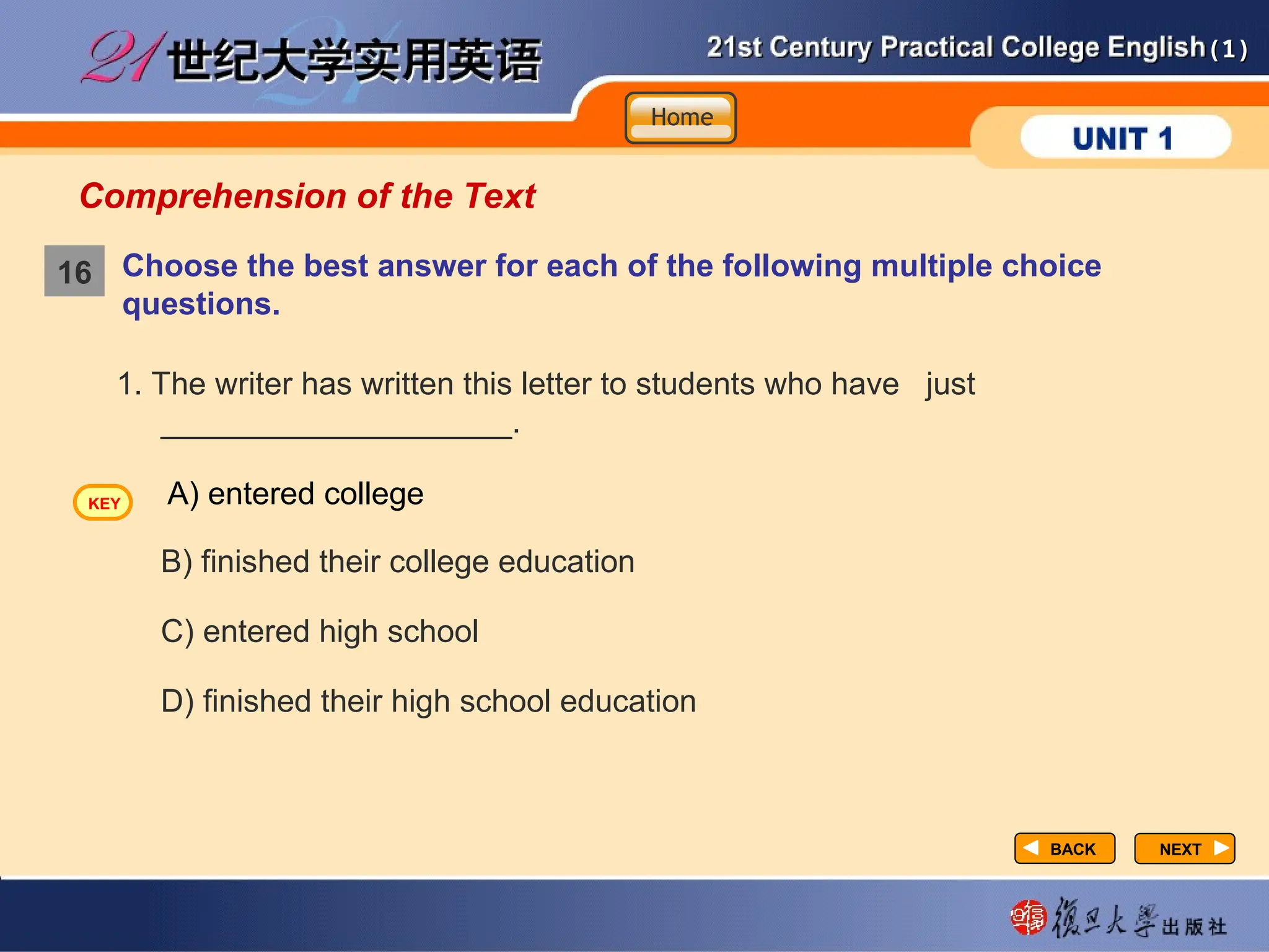 (1)
(1)
Comprehension of the Text
Choose the best answer for each of the following multiple choice
questions.
NEXT
NEXT
1. The writer has written this letter to students who have just
____________________.
B) finished their college education
C) entered high school
D) finished their high school education
A) entered college
BACK
BACK
16
Home
Home
Home
KEY
 