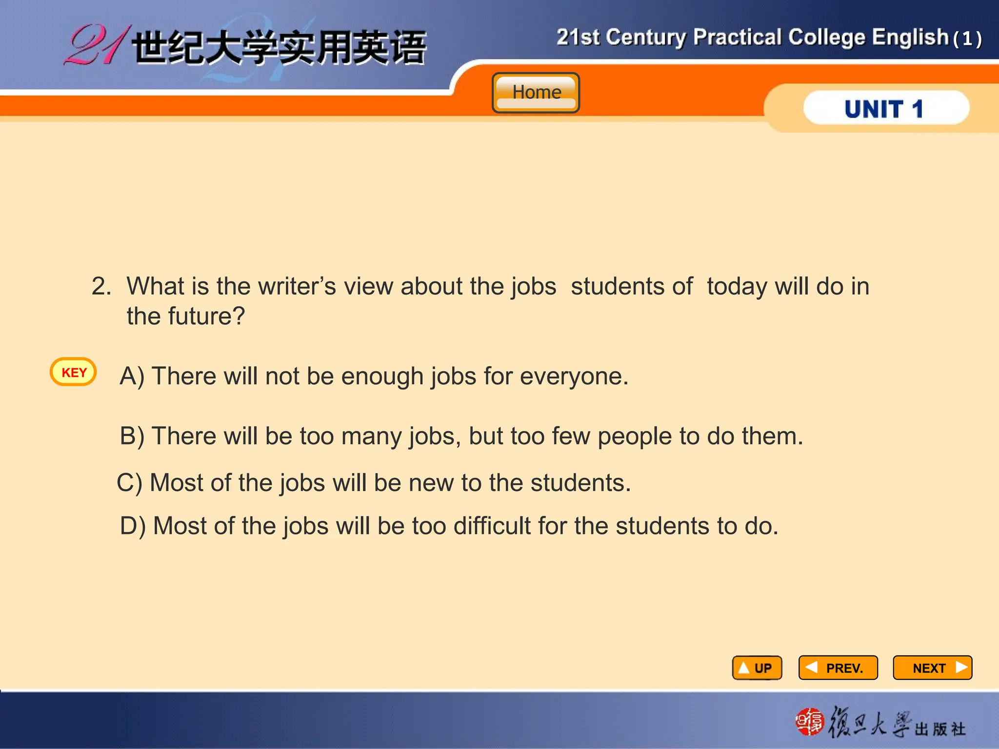(1)
(1)
PREV.
PREV. NEXT
NEXT
2. What is the writer’s view about the jobs students of today will do in
the future?
A) There will not be enough jobs for everyone.
B) There will be too many jobs, but too few people to do them.
D) Most of the jobs will be too difficult for the students to do.
C) Most of the jobs will be new to the students.
Home
Home
Home
KEY
 