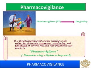 Pharmacovigilance 
Pharmacovigilance (PV) Drug Safety 
It is the pharmacological science relating to the 
collection, detection, assessment, monitoring, and 
prevention of adverse reaction with Pharmaceutical 
products. 
"Pharmacovigilance” 
( Pharmakon -drug +Vigilare to keep watch) 
PHARMACOVIGILANCE 
 