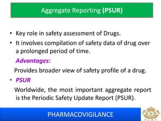 Aggregate Reporting (PSUR) 
• Key role in safety assessment of Drugs. 
• It involves compilation of safety data of drug over 
a prolonged period of time. 
Advantages: 
Provides broader view of safety profile of a drug. 
• PSUR 
Worldwide, the most important aggregate report 
is the Periodic Safety Update Report (PSUR). 
PHARMACOVIGILANCE 
 