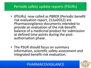 Periodic safety update reports (PSURs) 
• (PSURs) now called as PBRER (Periodic benefit 
risk evaluation report, 21Jul2012) are 
Pharmacovigilance documents intended to 
provide an evaluation of the risk-benefit 
balance of a medicinal product for submission 
at defined time points during the post-authorisation 
phase. 
• The PSUR should focus on summary 
information, scientific safety assessment and 
integrated benefit-risk evaluation. 
PHARMACOVIGILANCE 
 