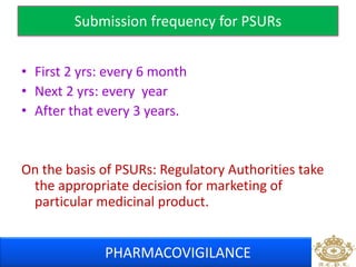 Submission frequency for PSURs 
• First 2 yrs: every 6 month 
• Next 2 yrs: every year 
• After that every 3 years. 
On the basis of PSURs: Regulatory Authorities take 
the appropriate decision for marketing of 
particular medicinal product. 
PHARMACOVIGILANCE 
 