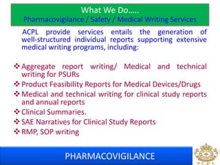 What We Do….. 
Pharmacovigilance / Safety / Medical Writing Services 
ACPL provide services entails the generation of 
well‐structured individual reports supporting extensive 
medical writing programs, including: 
Aggregate report writing/ Medical and technical 
writing for PSURs 
Product Feasibility Reports for Medical Devices/Drugs 
Medical and technical writing for clinical study reports 
and annual reports 
Clinical Summaries. 
SAE Narratives for Clinical Study Reports 
RMP, SOP writing 
PHARMACOVIGILANCE 
 