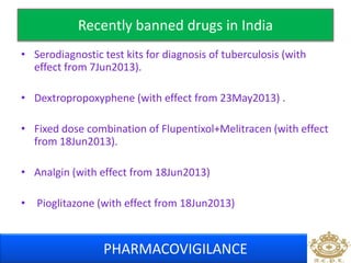 Recently banned drugs in India 
• Serodiagnostic test kits for diagnosis of tuberculosis (with 
effect from 7Jun2013). 
• Dextropropoxyphene (with effect from 23May2013) . 
• Fixed dose combination of Flupentixol+Melitracen (with effect 
from 18Jun2013). 
• Analgin (with effect from 18Jun2013) 
• Pioglitazone (with effect from 18Jun2013) 
PHARMACOVIGILANCE 
 