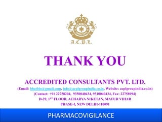 THANK YOU 
ACCREDITED CONSULTANTS PVT. LTD. 
(Email: bhatbio@gmail.com, info@acplgroupindia.co.in, Website: acplgroupindia.co.in) 
(Contact: +91 22758204, 9350040434, 9310040434, Fax: 22758994) 
D-29, 1ST FLOOR, ACHARYA NIKETAN, MAYUR VIHAR 
PHASE-I, NEW DELHI-110091 
PHARMACOVIGILANCE 

