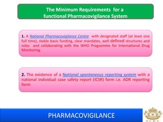 The Minimum Requirements for a 
functional Pharmacovigilance System 
1. A National Pharmacovigilance Centre with designated staff (at least one 
full time), stable basic funding, clear mandates, well defined structures and 
roles and collaborating with the WHO Programme for International Drug 
Monitoring. 
2. The existence of a National spontaneous reporting system with a 
national individual case safety report (ICSR) form i.e. ADR reporting 
form 
PHARMACOVIGILANCE 
 