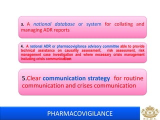 3. A national database or system for collating and 
managing ADR reports 
4. A national ADR or pharmacovigilance advisory committee able to provide 
technical assistance on causality assessment, risk assessment, risk 
management case investigation and where necessary crisis management 
including crisis communication 
5.Clear communication strategy for routine 
communication and crises communication 
PHARMACOVIGILANCE 
 