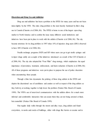 9
Discretion and Drug Use and Addiction
Drug use and addiction has been a problem in the DTES for many years and has not been
taken lightly by the VPD. The cities drug problem is the most heavily burdened by illicit drug
use in Canada (Charette et al 2006, 86). The DTES is home to one of the largest open drug
market in North America and to combat the issue many different social institutions and
initiatives have been put in place to work with the addicts (Charette et al 2006, 86). The city
became notorious for its drug problem in 1997 when 18% of injection drug users (IDU) observed
to have HIV (Charette et al 2006, 86).
Needle exchange programs (NEP) and SIF where users can go to get sterile syringes and
to inject drugs safely are a couple of the initiatives introduced as a result of the CET (Charette et
al 2006, 86). The city also adopted the “Four Pillar” drug strategy, which emphasizes the equal
importance of prevention, treatment, enforcement, and harm reduction (Charette et al 2006, 86).
All of these programs and initiatives were put in place to purpose the use of police discretion
when encountering these people.
Through a blue lens documents the policing of these drug addicts in the DTES and
depicts the discretional use of carefulness and caution as well as respect of the drug addicts as
they both try at working together to help lower the problem (Nation Film Board of Canada
1999). The VPD’s use of street level communication with the addicts allows for a much more
informal and comfortable interaction that can assure them they are not being arrested or fined,
but counselled (Nation Film Board of Canada 1999).
One regular daily walks through the streets and alley ways, drug addicts and found
everywhere, in nooks and cracks of buildings, either with drugs like heroin or cocaine and in
 