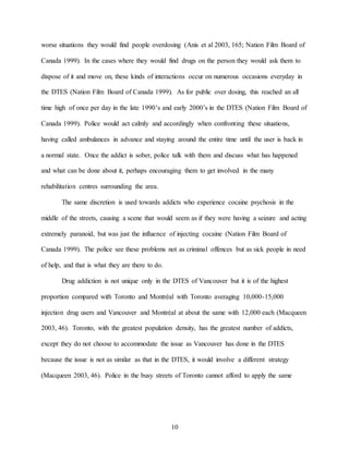 10
worse situations they would find people overdosing (Anis et al 2003, 165; Nation Film Board of
Canada 1999). In the cases where they would find drugs on the person they would ask them to
dispose of it and move on, these kinds of interactions occur on numerous occasions everyday in
the DTES (Nation Film Board of Canada 1999). As for public over dosing, this reached an all
time high of once per day in the late 1990’s and early 2000’s in the DTES (Nation Film Board of
Canada 1999). Police would act calmly and accordingly when confronting these situations,
having called ambulances in advance and staying around the entire time until the user is back in
a normal state. Once the addict is sober, police talk with them and discuss what has happened
and what can be done about it, perhaps encouraging them to get involved in the many
rehabilitation centres surrounding the area.
The same discretion is used towards addicts who experience cocaine psychosis in the
middle of the streets, causing a scene that would seem as if they were having a seizure and acting
extremely paranoid, but was just the influence of injecting cocaine (Nation Film Board of
Canada 1999). The police see these problems not as criminal offences but as sick people in need
of help, and that is what they are there to do.
Drug addiction is not unique only in the DTES of Vancouver but it is of the highest
proportion compared with Toronto and Montréal with Toronto averaging 10,000-15,000
injection drug users and Vancouver and Montréal at about the same with 12,000 each (Macqueen
2003, 46). Toronto, with the greatest population density, has the greatest number of addicts,
except they do not choose to accommodate the issue as Vancouver has done in the DTES
because the issue is not as similar as that in the DTES, it would involve a different strategy
(Macqueen 2003, 46). Police in the busy streets of Toronto cannot afford to apply the same
 