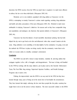 11
discretion the DTES receives from the VPD, too much time is required, it is much more efficient
to enforce the law on to these individuals (Macqueen 2003, 46).
Montréal, as it is very similarly populated with drug addicts as Vancouver is in the
DTES, is attempting to remedy Vancouver’s actions made regarding assisting drug addictions
and health and safety precautions of the users (Macqueen 2003, 46). Montréal is much more
attributable in relaying Vancouver’s initiatives for reasons such as they have comparable drug
user populations and analogous city functions that operate similarly to Vancouver’s (Macqueen
2003, 46).
Vancouver has been the initiator of such incredible discretional policing that has both
helped the city start to get back on its feet and influenced other cities around Canada to do the
same. Drug addiction is not something to be taken lightly by the community it is going on in and
the methods the VPD have in place are doing exactly what the community wants them to do
which is to secure safety in a healthy communal environment.
Conclusion
The DTES was and still is home to many homeless, mentally ill, and drug addicts that
conjugate together to live a life of struggles and disappointment. The issue is being well handled
by the VPD by working with the many initiative put in place such as the Citywide Enforcement
Team, The Four Pillar drug strategy, Supervised Injection Facilities, and Needle Exchange
Programs only to name a few.
Policing the impoverished state the DTES is no easy task for the VPD, but they have
learned through many years of being out in the streets how to best handle the circumstances.
They have learned that simply enforcing the law onto these people like the police academy has
taught them to do is not the answer in these situations. The more successful solution in the DTES
 