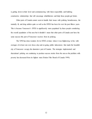 12
is getting down to their level and communicating with them respectfully and building
constructive relationships that will encourage rehabilitation and help those people get better.
Other parts of Canada cannot seem to handle their issues with policing homelessness, the
mentally ill, and drug addicts quite as well as the DTES has been for over the past fifteen years.
This is because Vancouver’s DTES is significantly more populated by these people considering
the overall population of the area but it shouldn’t mean that other parts of Canada cant have the
same success this part of Vancouver receives from its policing.
The VPD has done wonders for its DTES at times where it was frightening to live with
averages of at least one over dose a day and on going public indecencies that made the beautiful
city of Vancouver occupy the slummiest part of Canada. The strategies implemented and
discretional policing are continuing to produce success stories from the area as the problem with
poverty has decreased from its highest state (Nation Film Board of Canada 1999).
 
