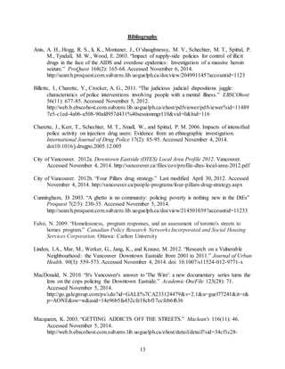13
Bibliography
Anis, A. H., Hogg, R. S., li, K., Montaner, J., O’shaughnessy, M. V., Schechter, M. T., Spittal, P.
M., Tyndall, M. W., Wood, E. 2003. “Impact of supply-side policies for control of illicit
drugs in the face of the AIDS and overdose epidemics: Investigation of a massive heroin
seizure.” ProQuest 168(2): 165-68. Accessed November 6, 2014.
http://search.proquest.com.subzero.lib.uoguelph.ca/docview/204991145?accountid=1123
Billette, I., Charette, Y., Crocker, A. G., 2011. “The judicious judicial dispositions juggle:
characteristics of police interventions involving people with a mental illness.” EBSCOhost
56(11): 677-85. Accessed November 5, 2012.
http://web.b.ebscohost.com.subzero.lib.uoguelph.ca/ehost/pdfviewer/pdfviewer?sid=11489
7e5-c1ed-4a06-a508-90afd957d431%40sessionmgr110&vid=0&hid=116
Charette, J., Kerr, T., Schechter, M. T., Small, W., and Spittal, P. M. 2006. Impacts of intensified
police activity on injection drug users: Evidence from an ethnographic investigation.
International Journal of Drug Police 17(2): 85-95. Accessed November 4, 2014.
doi:10.1016/j.drugpo.2005.12.005
City of Vancouver. 2012a. Downtown Eastside (DTES) Local Area Profile 2012. Vancouver.
Accessed November 4, 2014. http://vancouver.ca/files/cov/profile-dtes-local-area-2012.pdf
City of Vancouver. 2012b. “Four Pillars drug strategy.” Last modified April 30, 2012. Accessed
November 4, 2014. http://vancouver.ca/people-programs/four-pillars-drug-strategy.aspx
Cunningham, D. 2003. “A ghetto is no community: policing poverty is nothing new in the DtEs”
Proquest 7(2/3): 230-35. Accessed November 5, 2014.
http://search.proquest.com.subzero.lib.uoguelph.ca/docview/214501039?accountid=11233
Falvo, N. 2009. “Homelessness, program responses, and an assessment of toronto's streets to
homes program.” Canadian Policy Research Networks Incorporated and Social Housing
Services Corporation. Ottawa: Carlton University
Linden, I.A., Mar, M., Werker, G., Jang, K., and Krausz, M. 2012. “Research on a Vulnerable
Neighbourhood: the Vancouver Downtown Eastside from 2001 to 2011.” Journal of Urban
Health. 90(3): 559-573. Accessed November 4, 2014. doi: 10.1007/s11524-012-9771-x
MacDonald, N. 2010. “It's Vancouver's answer to 'The Wire': a new documentary series turns the
lens on the cops policing the Downtown Eastside.” Academic OneFile 123(28): 71.
Accessed November 5, 2014.
http://go.galegroup.com/ps/i.do?id=GALE%7CA233124479&v=2.1&u=guel77241&it=r&
p=AONE&sw=w&asid=14e96b5fa432cfe18cbf17ccfeb6f636
Macqueen, K. 2003. “GETTING ADDICTS OFF THE STREETS.” Maclean's 116(11): 46.
Accessed November 5, 2014.
http://web.b.ebscohost.com.subzero.lib.uoguelph.ca/ehost/detail/detail?sid=34cf1c28-
 