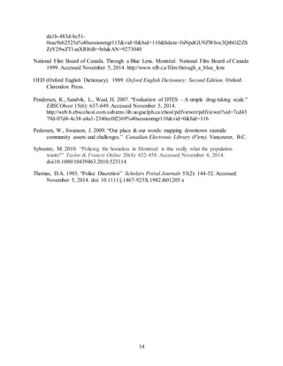 14
da1b-483d-bc51-
0eac9eb2525a%40sessionmgr113&vid=0&hid=110&bdata=JnNpdGU9ZWhvc3QtbGl2ZS
ZzY29wZT1zaXRl#db=bth&AN=9273040
National Film Board of Canada. Through a Blue Lens. Montréal: National Film Board of Canada
1999. Accessed November 5, 2014. http://www.nfb.ca/film/through_a_blue_lens
OED (Oxford English Dictionary). 1989. Oxford English Dictionary: Second Edition. Oxford:
Clarendon Press.
Pendersen, K., Sandvik, L., Waal, H. 2007. “Evaluation of DTES – A simple drug-taking scale.”
EBSCOhost 15(6): 637-649. Accessed November 5, 2014.
http://web.b.ebscohost.com.subzero.lib.uoguelph.ca/ehost/pdfviewer/pdfviewer?sid=7cd43
79d-07d4-4c38-a4a1-2340ec0f2369%40sessionmgr110&vid=0&hid=116
Pedersen, W., Swanson, J. 2009. “Our place & our words: mapping downtown eastside
community assets and challenges.” Canadian Electronic Library (Firm). Vancouver, B.C.
Sylvestre, M. 2010. “Policing the homeless in Montreal: is this really what the population
wants?” Taylor & Francis Online 20(4): 432-458. Accessed November 6, 2014.
doi:10.1080/10439463.2010.523114
Thomas, D.A. 1985. “Police Discretion” Scholars Portal Journals 53(2): 144-52. Accessed
November 5, 2014. doi: 10.1111/j.1467-923X.1982.tb01205.x
 