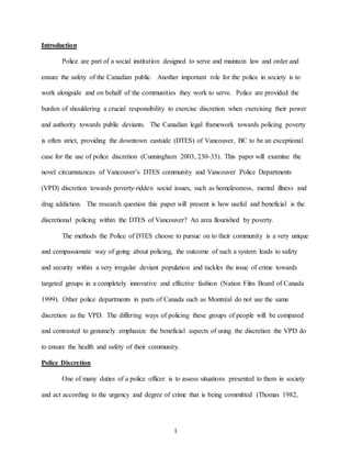 1
Introduction
Police are part of a social institution designed to serve and maintain law and order and
ensure the safety of the Canadian public. Another important role for the police in society is to
work alongside and on behalf of the communities they work to serve. Police are provided the
burden of shouldering a crucial responsibility to exercise discretion when exercising their power
and authority towards public deviants. The Canadian legal framework towards policing poverty
is often strict, providing the downtown eastside (DTES) of Vancouver, BC to be an exceptional
case for the use of police discretion (Cunningham 2003, 230-35). This paper will examine the
novel circumstances of Vancouver’s DTES community and Vancouver Police Departments
(VPD) discretion towards poverty-ridden social issues, such as homelessness, mental illness and
drug addiction. The research question this paper will present is how useful and beneficial is the
discretional policing within the DTES of Vancouver? An area flourished by poverty.
The methods the Police of DTES choose to pursue on to their community is a very unique
and compassionate way of going about policing, the outcome of such a system leads to safety
and security within a very irregular deviant population and tackles the issue of crime towards
targeted groups in a completely innovative and effective fashion (Nation Film Board of Canada
1999). Other police departments in parts of Canada such as Montréal do not use the same
discretion as the VPD. The differing ways of policing these groups of people will be compared
and contrasted to genuinely emphasize the beneficial aspects of using the discretion the VPD do
to ensure the health and safety of their community.
Police Discretion
One of many duties of a police officer is to assess situations presented to them in society
and act according to the urgency and degree of crime that is being committed (Thomas 1982,
 