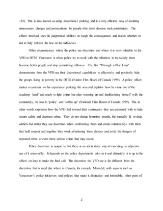 2
145). This is also known as using discretional policing and is a very efficient way of avoiding
unnecessary charges and prosecutions for people who don’t deserve such punishment. The
officer involved uses his judgmental abilities to weigh the consequences and decide whether or
not to fully enforce the law on the individual.
Other circumstances where the police use discretion and where it is most relatable to the
VPD in DTES Vancouver is when police try to work with the offenders to try to help them
become better people and stop committing offences. The film “Through a Blue Lens”
demonstrates how the VPD use their discretional capabilities to effectively and positively help
the groups living in poverty in the DTES (Nation Film Board of Canada 1999). A police officer
makes a comment on his experience policing the area and explains how he came out of the
academy ‘hard’ and ready to fight crime but after warming up and familiarizing himself with the
community, he was to ‘police’ and ‘soften up’ (National Film Board of Canada 1999). This in
other words expresses how the VPD feel toward their community they are partnered with to help
secure safety and decrease crime. They do not charge homeless people, the mentally ill, or drug
addicts but rather they use discretion when confronting them and create relationships with them
that hold respect and together they work at bettering there choices and avoid the dangers of
repeated crime or even more serious crime that may occur.
Police discretion is unique in that there is no set in stone way of executing an objective
use of it universally. It depends on the police departments take on it and ultimately it is up to the
officer on duty to make the final call. The discretion the VPD use is far different from the
discretion that is used else where in Canada, for example Montréal, with aspects such as
Vancouver’s police initiatives and policies that make it distinctive and inimitable; other parts of
 