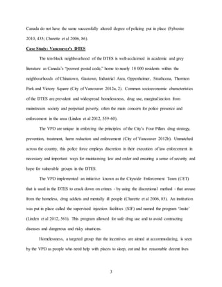 3
Canada do not have the same successfully altered degree of policing put in place (Sylvestre
2010, 435; Charette et al 2006, 86).
Case Study: Vancouver’s DTES
The ten-block neighbourhood of the DTES is well-acclaimed in academic and grey
literature as Canada’s “poorest postal code,” home to nearly 18 000 residents within the
neighbourhoods of Chinatown, Gastown, Industrial Area, Oppenheimer, Strathcona, Thornton
Park and Victory Square (City of Vancouver 2012a, 2). Common socioeconomic characteristics
of the DTES are prevalent and widespread homelessness, drug use, marginalization from
mainstream society and perpetual poverty, often the main concern for police presence and
enforcement in the area (Linden et al 2012, 559-60).
The VPD are unique in enforcing the principles of the City’s Four Pillars drug strategy,
prevention, treatment, harm reduction and enforcement (City of Vancouver 2012b). Unmatched
across the country, this police force employs discretion in their execution of law enforcement in
necessary and important ways for maintaining law and order and ensuring a sense of security and
hope for vulnerable groups in the DTES.
The VPD implemented an initiative known as the Citywide Enforcement Team (CET)
that is used in the DTES to crack down on crimes - by using the discretional method - that arouse
from the homeless, drug addicts and mentally ill people (Charette et al 2006, 85). An institution
was put in place called the supervised injection facilities (SIF) and named the program ‘Insite’
(Linden et al 2012, 561). This program allowed for safe drug use and to avoid contracting
diseases and dangerous and risky situations.
Homelessness, a targeted group that the incentives are aimed at accommodating, is seen
by the VPD as people who need help with places to sleep, eat and live reasonable decent lives
 