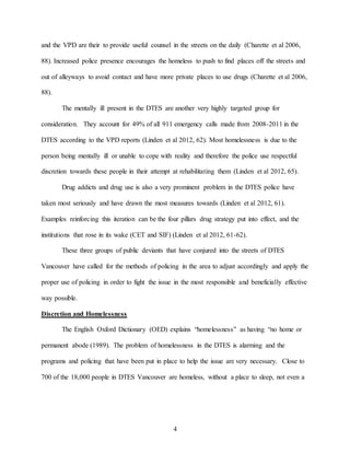 4
and the VPD are their to provide useful counsel in the streets on the daily (Charette et al 2006,
88). Increased police presence encourages the homeless to push to find places off the streets and
out of alleyways to avoid contact and have more private places to use drugs (Charette et al 2006,
88).
The mentally ill present in the DTES are another very highly targeted group for
consideration. They account for 49% of all 911 emergency calls made from 2008-2011 in the
DTES according to the VPD reports (Linden et al 2012, 62). Most homelessness is due to the
person being mentally ill or unable to cope with reality and therefore the police use respectful
discretion towards these people in their attempt at rehabilitating them (Linden et al 2012, 65).
Drug addicts and drug use is also a very prominent problem in the DTES police have
taken most seriously and have drawn the most measures towards (Linden et al 2012, 61).
Examples reinforcing this iteration can be the four pillars drug strategy put into effect, and the
institutions that rose in its wake (CET and SIF) (Linden et al 2012, 61-62).
These three groups of public deviants that have conjured into the streets of DTES
Vancouver have called for the methods of policing in the area to adjust accordingly and apply the
proper use of policing in order to fight the issue in the most responsible and beneficially effective
way possible.
Discretion and Homelessness
The English Oxford Dictionary (OED) explains “homelessness” as having “no home or
permanent abode (1989). The problem of homelessness in the DTES is alarming and the
programs and policing that have been put in place to help the issue are very necessary. Close to
700 of the 18,000 people in DTES Vancouver are homeless, without a place to sleep, not even a
 