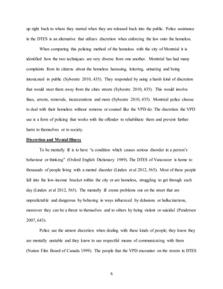 6
up right back to where they started when they are released back into the public. Police assistance
in the DTES is an alternative that utilizes discretion when enforcing the law onto the homeless.
When comparing this policing method of the homeless with the city of Montréal it is
identified how the two techniques are very diverse from one another. Montréal has had many
complaints from its citizens about the homeless harassing, loitering, urinating and being
intoxicated in public (Sylvestre 2010, 435). They responded by using a harsh kind of discretion
that would steer them away from the cities streets (Sylvestre 2010, 435). This would involve
fines, arrests, removals, incarcerations and more (Sylvestre 2010, 435). Montréal police choose
to deal with their homeless without remorse or counsel like the VPD do. The discretion the VPD
use is a form of policing that works with the offender to rehabilitate them and prevent further
harm to themselves or to society.
Discretion and Mental Illness
To be mentally ill is to have “a condition which causes serious disorder in a person’s
behaviour or thinking” (Oxford English Dictionary 1989). The DTES of Vancouver is home to
thousands of people living with a mental disorder (Linden et al 2012, 565). Most of these people
fall into the low-income bracket within the city or are homeless, struggling to get through each
day (Linden et al 2012, 565). The mentally ill create problems out on the street that are
unpredictable and dangerous by behaving in ways influenced by delusions or hallucinations,
moreover they can be a threat to themselves and to others by being violent or suicidal (Pendersen
2007, 643).
Police use the utmost discretion when dealing with these kinds of people; they know they
are mentally unstable and they know to use respectful means of communicating with them
(Nation Film Board of Canada 1999). The people that the VPD encounter on the streets in DTES
 