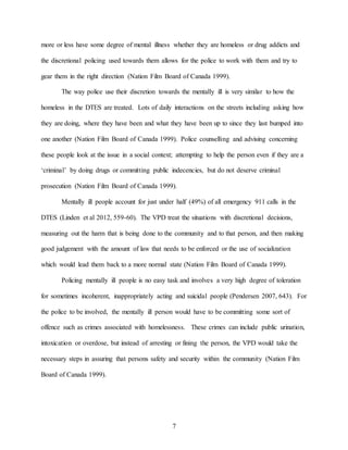 7
more or less have some degree of mental illness whether they are homeless or drug addicts and
the discretional policing used towards them allows for the police to work with them and try to
gear them in the right direction (Nation Film Board of Canada 1999).
The way police use their discretion towards the mentally ill is very similar to how the
homeless in the DTES are treated. Lots of daily interactions on the streets including asking how
they are doing, where they have been and what they have been up to since they last bumped into
one another (Nation Film Board of Canada 1999). Police counselling and advising concerning
these people look at the issue in a social context; attempting to help the person even if they are a
‘criminal’ by doing drugs or committing public indecencies, but do not deserve criminal
prosecution (Nation Film Board of Canada 1999).
Mentally ill people account for just under half (49%) of all emergency 911 calls in the
DTES (Linden et al 2012, 559-60). The VPD treat the situations with discretional decisions,
measuring out the harm that is being done to the community and to that person, and then making
good judgement with the amount of law that needs to be enforced or the use of socialization
which would lead them back to a more normal state (Nation Film Board of Canada 1999).
Policing mentally ill people is no easy task and involves a very high degree of toleration
for sometimes incoherent, inappropriately acting and suicidal people (Pendersen 2007, 643). For
the police to be involved, the mentally ill person would have to be committing some sort of
offence such as crimes associated with homelessness. These crimes can include public urination,
intoxication or overdose, but instead of arresting or fining the person, the VPD would take the
necessary steps in assuring that persons safety and security within the community (Nation Film
Board of Canada 1999).
 