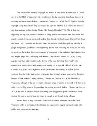 8
The way in which mentally ill people are policed is very similar in other parts of Canada
as it is in the DTES of Vancouver but it would seem that the reasoning for policing this way in
each city are not the same (Billette, Crocker and Charette 2011, 678). The VPD police mentally
ill people using the discretion they do because the citywide initiative is to combat the homeless
and drug addiction within the city (Nation Film Board of Canada 1999). This is done by
objectively taking these people to hospitals or taking part in interventions with them as the first
priority instead of making arrests and sending them through the legal system (Nation Film Board
of Canada 1999). Montréal, on the other hand, has research found about policing mentally ill
people that portrays quantitative data supporting that the main reasoning the police did not make
an arrest was due to long drawn out processes of paperwork, or the realization that bringing them
to a hospital might be a challenging task (Billette, Crocker and Charette 2011, 678). A very
popular route they take is to informally dispose of the issue by letting them ‘walk’ with
consideration that the issue being dealt with is usually not at high risk (Billette, Crocker and
Charette 2011, 678). This is legitimate in the city because the mentally ill receive special
treatment from the police that involves overseeing their criminal actions using proper discretion
because of their biological wiring (Billette, Charette and Crocker 2011, 678). Similarly to
Vancouver, although, if the use of violent behaviour, drugs or alcohol is involved or if there is an
offence reported by a citizen the possibility for arrest is increased (Billette, Charette and Crocker
2011, 678). This is a fact for reasons concerning over exaggerative public disturbance where
treating the issue as a social issue no longer is enough to get through to the offender.
Mental illness is very commonly found in the homeless population of the DTES of
Vancouver and it is associated, but not limited to, Vancouver’s biggest and most sought after
public issue; drug use and addiction.
 