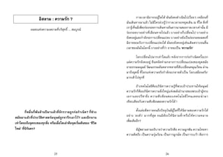 25
อิสลาม : ความรัก ?
อมตะแหงความงดงามที่บริสุทธิ์ ... สมบูรณ
กี่หมื่นกี่พันลานปมาแลวที่จักรวาลถูกกอกําเนิด? กี่ชวง
สมัยมาแลวที่ประวัติศาสตรมนุษยถูกจารึกเอาไว? และอีกนาน
เทาใดจะถึงจุดจบของทุกสิ่ง หรือเมื่อใดเลาคือจุดเริ่มตนของ ‘ชีวิต
ใหม’ ที่นิรันดร?
26
กาลเวลามิอาจรอผูใดได มันยังคงดําเนินไปเรื่อยๆ เหมือนที่
มันเดินทางมาแลว ไมมีใครลวงรูวากาลเวลาจะหยุดเดิน ณ ที่ใด สิ่งที่
เรารูเห็นมีเพียงรองรอยการเดินทางอันยาวนานของกาลเวลาเทานั้น มี
รองรอยบางอยางที่เลือนหายไปแลว บางอยางก็เปลี่ยนไป บางอยาง
ยังคงอยูและกําลังรอการเปลี่ยนแปลง บางอยางยังเปนรองรอยอมตะที่
มิอาจยอมรับการเปลี่ยนแปลงได มันจะยังคงอยูเชนเดิมตราบจนสิ้น
เวลาของมันในโลกนี้ บางอยางที่วา อาจจะเปน ‘ความรัก’
โลกเปลี่ยนไปมากเทาใดแลว หลังจากการกอกําเนิดครั้งแรก
แตความรักยังคงอยู ยืนหยัดทามกลางการเปลี่ยนแปลงของยุคสมัย
อายธรรมมนุษย วัฒนธรรมอันหลากหลายที่สับเปลี่ยนหมุนเวียน ผาน
มาถึงยุคนี้ ที่โลกแหงความจริงกําลังจะกลายตัวเปน ‘โลกเสมือนจริง’
มากเขาไปทุกที
ถาเทคโนโลยีคืออภินิหารความรูที่พระเจาประทานใหมนุษย
ความรักก็คืออภินิหารความยิ่งใหญแหงพลังอํานาจของพระเจาผูทรง
เอกาและปรีชายิ่ง ความซับซอนของเทคโนโลยีไหนเลยจะนํามา
เทียบเคียงกับความซับซอนของความรักได !
ตั้งแตอดีตกาลจนถึงปจจุบันมีผูใดที่ใหนิยามของความรักได
อยาง ‘ลงตัว’ มากที่สุด จนมิตองใหนิยามซ้ําหรือใหความหมาย
เพิ่มเติมอีก?
มีผูพยามยามอธิบายวาความรักคือ ความผูกพัน ความโหยหา
ความคิดถึง เปนความรุมรอน เปนการผูกมัด เปนการบเรา คือการ
 
