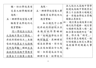 10
額。但以學校具有
完善之助學機制者
為限。
五、辦理學校型態之實
驗教育或學校內之
教育實驗。
同一學校法人設立
之高級中等以下學校，
非政府捐助設立、未接
受政府依第五十九條規
定所為獎勵、補助且未
由政府依高級中等教育
法第五十六條第二項及
為限。
五、辦理學校型態之實
驗教育或學校內之
教育實驗。
私立國民中小學
校非政府捐助設立且
未 接 受 政 府 獎 補 助
者，經報請學校主管
機關備查，其辦理前
項各款事項，得不受
本法及相關法令之限
制。但其違反法令或
辦理不善，經學校主
法人設立之高級中等學
校違反高級中等教育法
第三十五條第六項規定
者，亦應由學校主管機
關廢止其核定。
四、 現行第五項及第六項
項次依序遞移。現行第
七項移列為第八項，並
配合第四項將所定「備
查」修正為「核定」，
另配合第五項規定，增
訂該項廢止核定之事由
為 授 權 準 則 規 範 之 事
項。
行
政
院
行
政
院
第
3492次
院
會
會
議
9C20EE2A795E7357
 
