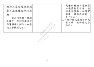 15
助 外 ， 符 合 前 項 原 則
者 ， 並 得 優 先 予 以 獎
勵。
前二項獎勵、補助
之條件、原則及審查程
序等事項之辦法，由學
校主管機關定之。
先予以補助，符合第
一項獎勵原則者，並
得優先獎勵，以落實
獎優、補弱之原則，
爰予修正。
三、現行條文後段移列為
第三項，並酌作文字
修正。
行
政
院
行
政
院
第
3492次
院
會
會
議
9C20EE2A795E7357
 