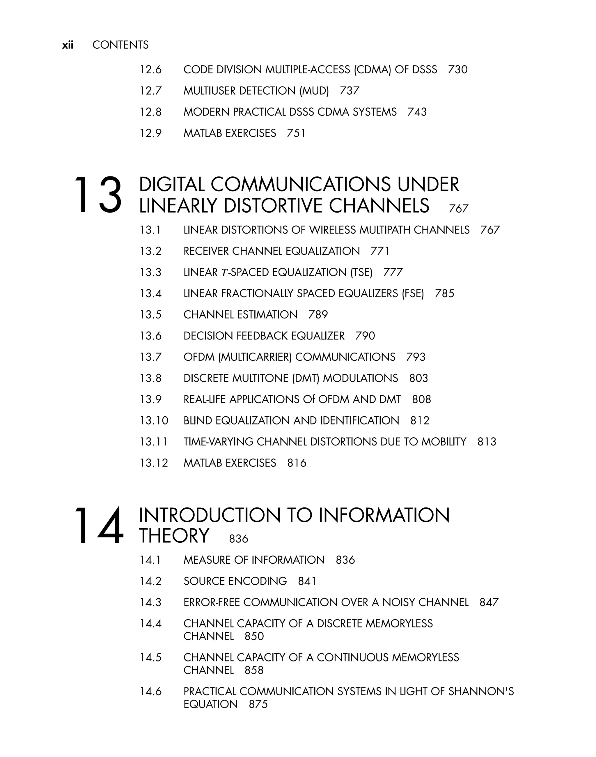 xii CONTENTS
12.6 CODE DIVISION MULTIPLE-ACCESS (CDMA) OF DSSS 730
12.7 MULTIUSER DETECTION (MUD) 737
12.8 MODERN PRACTICAL DSSS CDMA SYSTEMS 743
12.9 MATLAB EXERCISES 751
13 DIGITAL COMMUNICATIONS UNDER
LINEARLY DISTORTIVE CHANNELS 767
13.1 LINEAR DISTORTIONS OF WIRELESS MULTIPATH CHANNELS 767
13.2 RECEIVER CHANNEL EQUALIZATION 771
13.3 LINEAR T-SPACED EQUALIZATION (TSE) 777
13.4 LINEAR FRACTIONALLY SPACED EQUALIZERS (FSE) 785
13.5 CHANNEL ESTIMATION 789
13.6 DECISION FEEDBACK EQUALIZER 790
13.7 OFDM (MULTICARRIER) COMMUNICATIONS 793
13.8 DISCRETE MULTITONE (DMT) MODULATIONS 803
13.9 REAL-LIFE APPLICATIONS Of OFDM AND DMT 808
13.10 BLIND EQUALIZATION AND IDENTIFICATION 812
13.11 TIME-VARYING CHANNEL DISTORTIONS DUE TO MOBILITY 813
13.12 MATLAB EXERCISES 816
14 INTRODUCTION TO INFORMATION
THEORY 836
14.1 MEASURE OF INFORMATION 836
14.2 SOURCE ENCODING 841
14.3 ERROR-FREE COMMUNICATION OVER A NOISY CHANNEL 847
14.4 CHANNEL CAPACITY OF A DISCRETE MEMORYLESS
CHANNEL 850
14.5 CHANNEL CAPACITY OF A CONTINUOUS MEMORYLESS
CHANNEL 858
14.6 PRACTICAL COMMUNICATION SYSTEMS IN LIGHT OF SHANNON'S
EQUATION 875
 