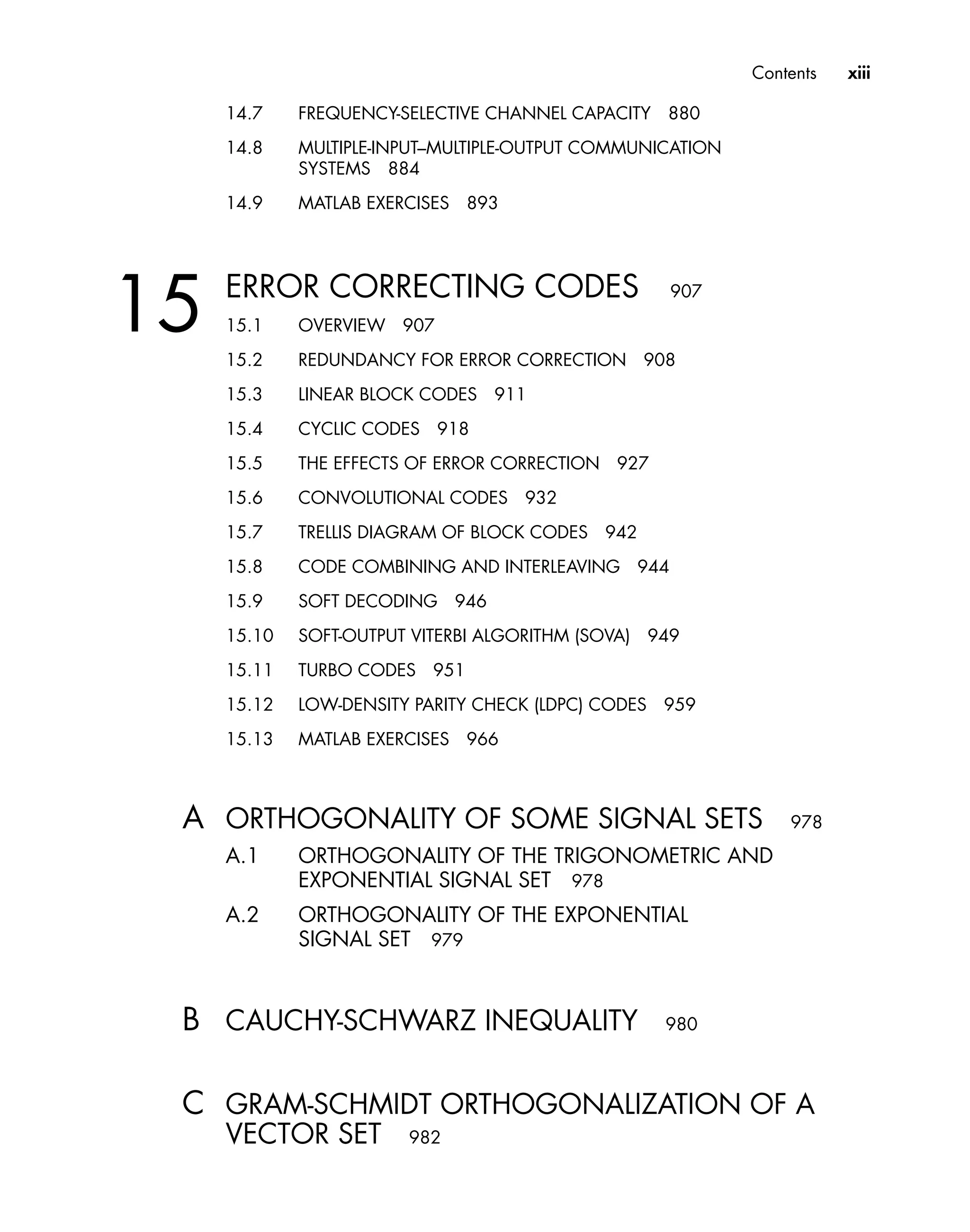 Contents xiii
14.7 FREQUENCY-SELECTIVE CHANNEL CAPACITY 880
14.8 MULTIPLE-INPUT–MULTIPLE-OUTPUT COMMUNICATION
SYSTEMS 884
14.9 MATLAB EXERCISES 893
15 ERROR CORRECTING CODES 907
15.1 OVERVIEW 907
15.2 REDUNDANCY FOR ERROR CORRECTION 908
15.3 LINEAR BLOCK CODES 911
15.4 CYCLIC CODES 918
15.5 THE EFFECTS OF ERROR CORRECTION 927
15.6 CONVOLUTIONAL CODES 932
15.7 TRELLIS DIAGRAM OF BLOCK CODES 942
15.8 CODE COMBINING AND INTERLEAVING 944
15.9 SOFT DECODING 946
15.10 SOFT-OUTPUT VITERBI ALGORITHM (SOVA) 949
15.11 TURBO CODES 951
15.12 LOW-DENSITY PARITY CHECK (LDPC) CODES 959
15.13 MATLAB EXERCISES 966
A ORTHOGONALITY OF SOME SIGNAL SETS 978
A.1 ORTHOGONALITY OF THE TRIGONOMETRIC AND
EXPONENTIAL SIGNAL SET 978
A.2 ORTHOGONALITY OF THE EXPONENTIAL
SIGNAL SET 979
B CAUCHY-SCHWARZ INEQUALITY 980
C GRAM-SCHMIDT ORTHOGONALIZATION OF A
VECTOR SET 982
 