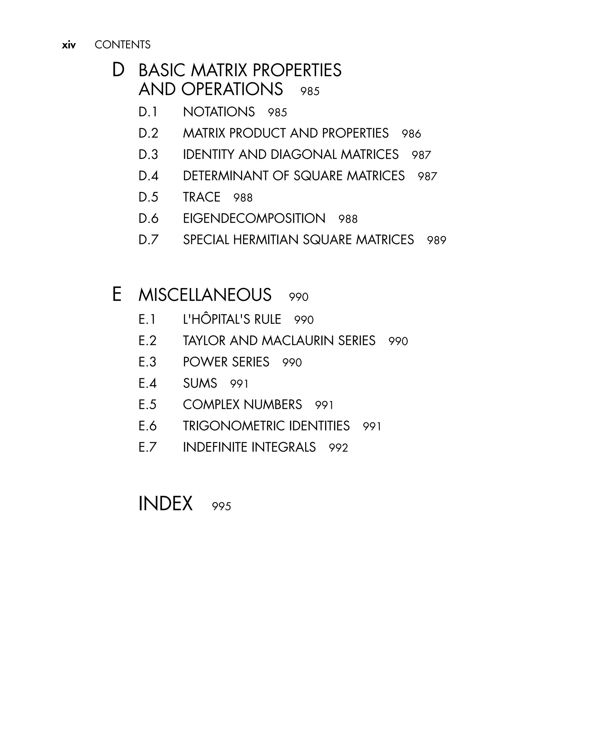 xiv CONTENTS
D BASIC MATRIX PROPERTIES
AND OPERATIONS 985
D.1 NOTATIONS 985
D.2 MATRIX PRODUCT AND PROPERTIES 986
D.3 IDENTITY AND DIAGONAL MATRICES 987
D.4 DETERMINANT OF SQUARE MATRICES 987
D.5 TRACE 988
D.6 EIGENDECOMPOSITION 988
D.7 SPECIAL HERMITIAN SQUARE MATRICES 989
E MISCELLANEOUS 990
E.1 L'HÔPITAL'S RULE 990
E.2 TAYLOR AND MACLAURIN SERIES 990
E.3 POWER SERIES 990
E.4 SUMS 991
E.5 COMPLEX NUMBERS 991
E.6 TRIGONOMETRIC IDENTITIES 991
E.7 INDEFINITE INTEGRALS 992
INDEX 995
 