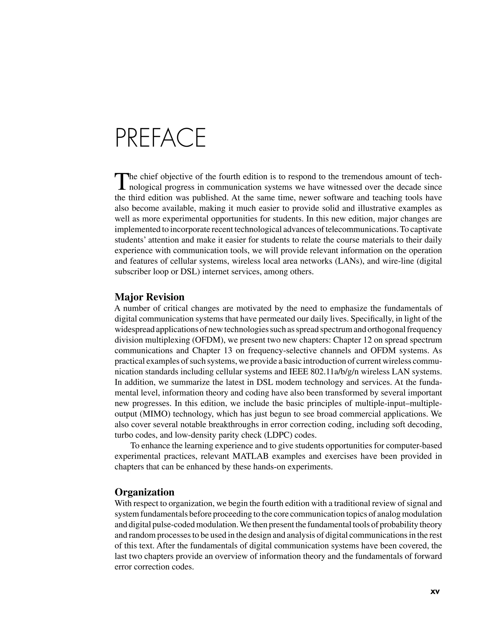 PREFACE
The chief objective of the fourth edition is to respond to the tremendous amount of tech-
nological progress in communication systems we have witnessed over the decade since
the third edition was published. At the same time, newer software and teaching tools have
also become available, making it much easier to provide solid and illustrative examples as
well as more experimental opportunities for students. In this new edition, major changes are
implemented to incorporate recent technological advances of telecommunications.To captivate
students’ attention and make it easier for students to relate the course materials to their daily
experience with communication tools, we will provide relevant information on the operation
and features of cellular systems, wireless local area networks (LANs), and wire-line (digital
subscriber loop or DSL) internet services, among others.
Major Revision
A number of critical changes are motivated by the need to emphasize the fundamentals of
digital communication systems that have permeated our daily lives. Speciﬁcally, in light of the
widespreadapplicationsofnewtechnologiessuchasspreadspectrumandorthogonalfrequency
division multiplexing (OFDM), we present two new chapters: Chapter 12 on spread spectrum
communications and Chapter 13 on frequency-selective channels and OFDM systems. As
practical examples of such systems, we provide a basic introduction of current wireless commu-
nication standards including cellular systems and IEEE 802.11a/b/g/n wireless LAN systems.
In addition, we summarize the latest in DSL modem technology and services. At the funda-
mental level, information theory and coding have also been transformed by several important
new progresses. In this edition, we include the basic principles of multiple-input–multiple-
output (MIMO) technology, which has just begun to see broad commercial applications. We
also cover several notable breakthroughs in error correction coding, including soft decoding,
turbo codes, and low-density parity check (LDPC) codes.
To enhance the learning experience and to give students opportunities for computer-based
experimental practices, relevant MATLAB examples and exercises have been provided in
chapters that can be enhanced by these hands-on experiments.
Organization
With respect to organization, we begin the fourth edition with a traditional review of signal and
systemfundamentalsbeforeproceedingtothecorecommunicationtopicsofanalogmodulation
anddigitalpulse-codedmodulation.Wethenpresentthefundamentaltoolsofprobabilitytheory
and random processes to be used in the design and analysis of digital communications in the rest
of this text. After the fundamentals of digital communication systems have been covered, the
last two chapters provide an overview of information theory and the fundamentals of forward
error correction codes.
xv
 