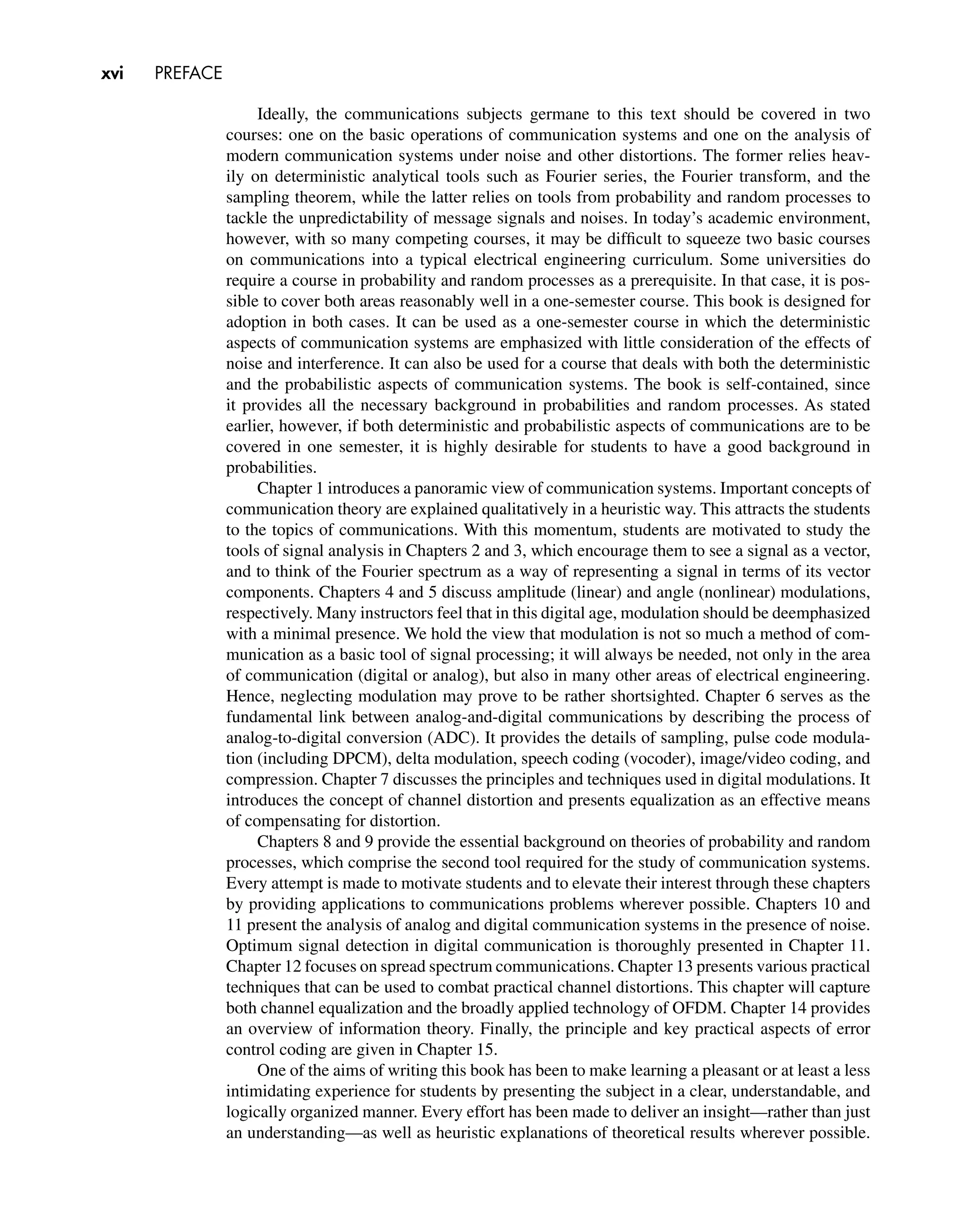 xvi PREFACE
Ideally, the communications subjects germane to this text should be covered in two
courses: one on the basic operations of communication systems and one on the analysis of
modern communication systems under noise and other distortions. The former relies heav-
ily on deterministic analytical tools such as Fourier series, the Fourier transform, and the
sampling theorem, while the latter relies on tools from probability and random processes to
tackle the unpredictability of message signals and noises. In today’s academic environment,
however, with so many competing courses, it may be difﬁcult to squeeze two basic courses
on communications into a typical electrical engineering curriculum. Some universities do
require a course in probability and random processes as a prerequisite. In that case, it is pos-
sible to cover both areas reasonably well in a one-semester course. This book is designed for
adoption in both cases. It can be used as a one-semester course in which the deterministic
aspects of communication systems are emphasized with little consideration of the effects of
noise and interference. It can also be used for a course that deals with both the deterministic
and the probabilistic aspects of communication systems. The book is self-contained, since
it provides all the necessary background in probabilities and random processes. As stated
earlier, however, if both deterministic and probabilistic aspects of communications are to be
covered in one semester, it is highly desirable for students to have a good background in
probabilities.
Chapter 1 introduces a panoramic view of communication systems. Important concepts of
communication theory are explained qualitatively in a heuristic way. This attracts the students
to the topics of communications. With this momentum, students are motivated to study the
tools of signal analysis in Chapters 2 and 3, which encourage them to see a signal as a vector,
and to think of the Fourier spectrum as a way of representing a signal in terms of its vector
components. Chapters 4 and 5 discuss amplitude (linear) and angle (nonlinear) modulations,
respectively. Many instructors feel that in this digital age, modulation should be deemphasized
with a minimal presence. We hold the view that modulation is not so much a method of com-
munication as a basic tool of signal processing; it will always be needed, not only in the area
of communication (digital or analog), but also in many other areas of electrical engineering.
Hence, neglecting modulation may prove to be rather shortsighted. Chapter 6 serves as the
fundamental link between analog-and-digital communications by describing the process of
analog-to-digital conversion (ADC). It provides the details of sampling, pulse code modula-
tion (including DPCM), delta modulation, speech coding (vocoder), image/video coding, and
compression. Chapter 7 discusses the principles and techniques used in digital modulations. It
introduces the concept of channel distortion and presents equalization as an effective means
of compensating for distortion.
Chapters 8 and 9 provide the essential background on theories of probability and random
processes, which comprise the second tool required for the study of communication systems.
Every attempt is made to motivate students and to elevate their interest through these chapters
by providing applications to communications problems wherever possible. Chapters 10 and
11 present the analysis of analog and digital communication systems in the presence of noise.
Optimum signal detection in digital communication is thoroughly presented in Chapter 11.
Chapter 12 focuses on spread spectrum communications. Chapter 13 presents various practical
techniques that can be used to combat practical channel distortions. This chapter will capture
both channel equalization and the broadly applied technology of OFDM. Chapter 14 provides
an overview of information theory. Finally, the principle and key practical aspects of error
control coding are given in Chapter 15.
One of the aims of writing this book has been to make learning a pleasant or at least a less
intimidating experience for students by presenting the subject in a clear, understandable, and
logically organized manner. Every effort has been made to deliver an insight—rather than just
an understanding—as well as heuristic explanations of theoretical results wherever possible.
 