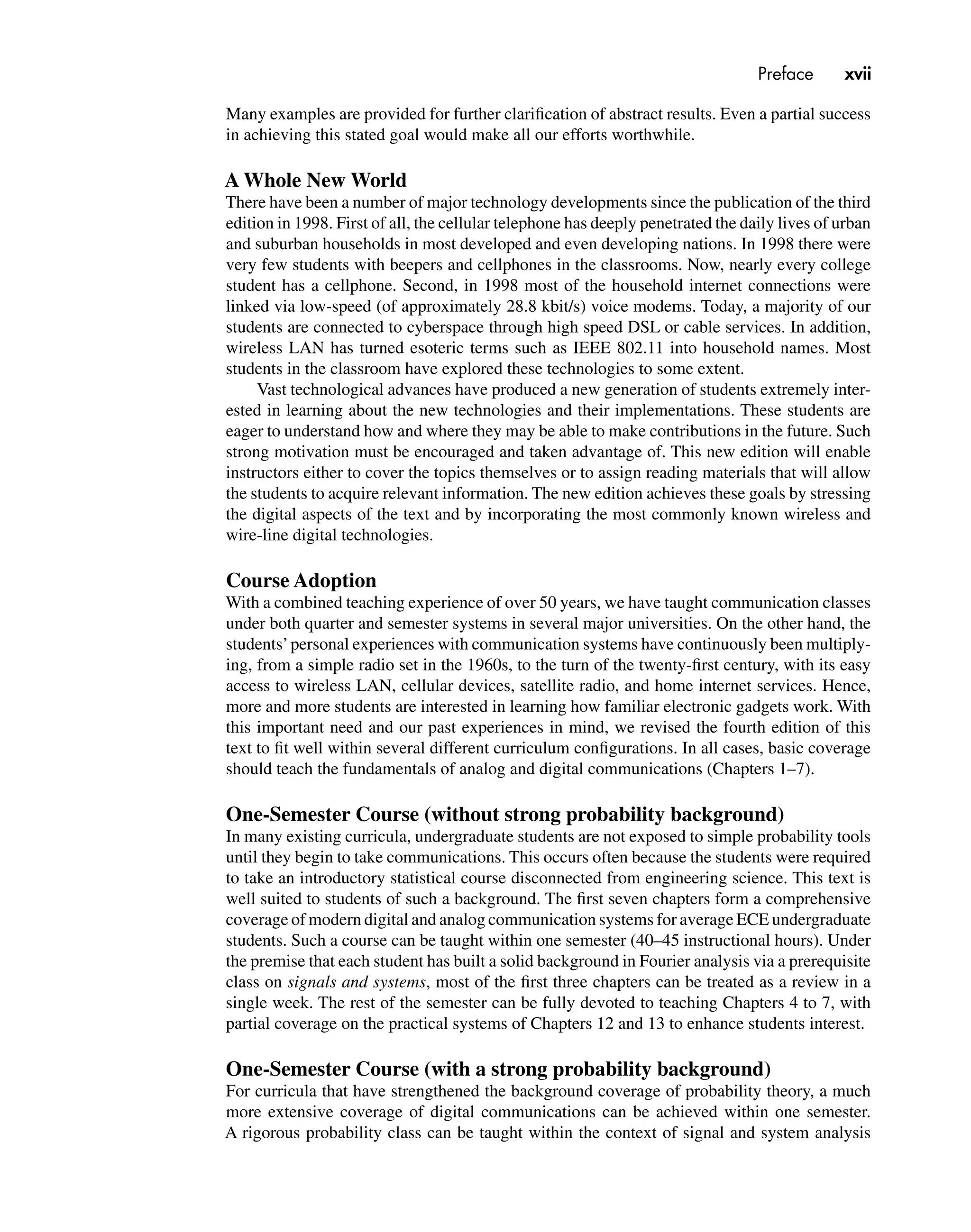 Preface xvii
Many examples are provided for further clariﬁcation of abstract results. Even a partial success
in achieving this stated goal would make all our efforts worthwhile.
A Whole New World
There have been a number of major technology developments since the publication of the third
edition in 1998. First of all, the cellular telephone has deeply penetrated the daily lives of urban
and suburban households in most developed and even developing nations. In 1998 there were
very few students with beepers and cellphones in the classrooms. Now, nearly every college
student has a cellphone. Second, in 1998 most of the household internet connections were
linked via low-speed (of approximately 28.8 kbit/s) voice modems. Today, a majority of our
students are connected to cyberspace through high speed DSL or cable services. In addition,
wireless LAN has turned esoteric terms such as IEEE 802.11 into household names. Most
students in the classroom have explored these technologies to some extent.
Vast technological advances have produced a new generation of students extremely inter-
ested in learning about the new technologies and their implementations. These students are
eager to understand how and where they may be able to make contributions in the future. Such
strong motivation must be encouraged and taken advantage of. This new edition will enable
instructors either to cover the topics themselves or to assign reading materials that will allow
the students to acquire relevant information. The new edition achieves these goals by stressing
the digital aspects of the text and by incorporating the most commonly known wireless and
wire-line digital technologies.
Course Adoption
With a combined teaching experience of over 50 years, we have taught communication classes
under both quarter and semester systems in several major universities. On the other hand, the
students’personal experiences with communication systems have continuously been multiply-
ing, from a simple radio set in the 1960s, to the turn of the twenty-ﬁrst century, with its easy
access to wireless LAN, cellular devices, satellite radio, and home internet services. Hence,
more and more students are interested in learning how familiar electronic gadgets work. With
this important need and our past experiences in mind, we revised the fourth edition of this
text to ﬁt well within several different curriculum conﬁgurations. In all cases, basic coverage
should teach the fundamentals of analog and digital communications (Chapters 1–7).
One-Semester Course (without strong probability background)
In many existing curricula, undergraduate students are not exposed to simple probability tools
until they begin to take communications. This occurs often because the students were required
to take an introductory statistical course disconnected from engineering science. This text is
well suited to students of such a background. The ﬁrst seven chapters form a comprehensive
coverage of modern digital and analog communication systems for average ECE undergraduate
students. Such a course can be taught within one semester (40–45 instructional hours). Under
the premise that each student has built a solid background in Fourier analysis via a prerequisite
class on signals and systems, most of the ﬁrst three chapters can be treated as a review in a
single week. The rest of the semester can be fully devoted to teaching Chapters 4 to 7, with
partial coverage on the practical systems of Chapters 12 and 13 to enhance students interest.
One-Semester Course (with a strong probability background)
For curricula that have strengthened the background coverage of probability theory, a much
more extensive coverage of digital communications can be achieved within one semester.
A rigorous probability class can be taught within the context of signal and system analysis
 
