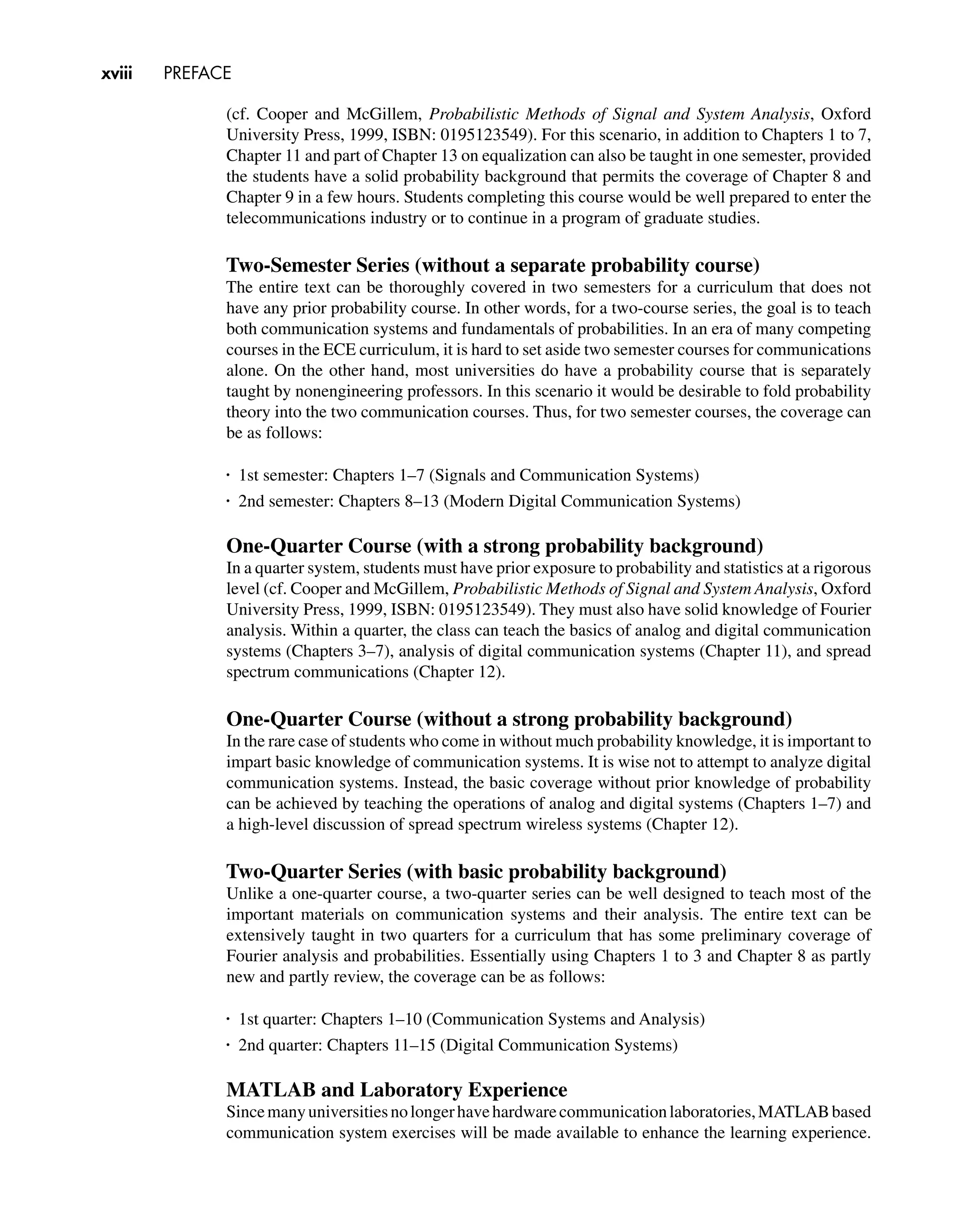 xviii PREFACE
(cf. Cooper and McGillem, Probabilistic Methods of Signal and System Analysis, Oxford
University Press, 1999, ISBN: 0195123549). For this scenario, in addition to Chapters 1 to 7,
Chapter 11 and part of Chapter 13 on equalization can also be taught in one semester, provided
the students have a solid probability background that permits the coverage of Chapter 8 and
Chapter 9 in a few hours. Students completing this course would be well prepared to enter the
telecommunications industry or to continue in a program of graduate studies.
Two-Semester Series (without a separate probability course)
The entire text can be thoroughly covered in two semesters for a curriculum that does not
have any prior probability course. In other words, for a two-course series, the goal is to teach
both communication systems and fundamentals of probabilities. In an era of many competing
courses in the ECE curriculum, it is hard to set aside two semester courses for communications
alone. On the other hand, most universities do have a probability course that is separately
taught by nonengineering professors. In this scenario it would be desirable to fold probability
theory into the two communication courses. Thus, for two semester courses, the coverage can
be as follows:
•
1st semester: Chapters 1–7 (Signals and Communication Systems)
•
2nd semester: Chapters 8–13 (Modern Digital Communication Systems)
One-Quarter Course (with a strong probability background)
In a quarter system, students must have prior exposure to probability and statistics at a rigorous
level (cf. Cooper and McGillem, Probabilistic Methods of Signal and System Analysis, Oxford
University Press, 1999, ISBN: 0195123549). They must also have solid knowledge of Fourier
analysis. Within a quarter, the class can teach the basics of analog and digital communication
systems (Chapters 3–7), analysis of digital communication systems (Chapter 11), and spread
spectrum communications (Chapter 12).
One-Quarter Course (without a strong probability background)
In the rare case of students who come in without much probability knowledge, it is important to
impart basic knowledge of communication systems. It is wise not to attempt to analyze digital
communication systems. Instead, the basic coverage without prior knowledge of probability
can be achieved by teaching the operations of analog and digital systems (Chapters 1–7) and
a high-level discussion of spread spectrum wireless systems (Chapter 12).
Two-Quarter Series (with basic probability background)
Unlike a one-quarter course, a two-quarter series can be well designed to teach most of the
important materials on communication systems and their analysis. The entire text can be
extensively taught in two quarters for a curriculum that has some preliminary coverage of
Fourier analysis and probabilities. Essentially using Chapters 1 to 3 and Chapter 8 as partly
new and partly review, the coverage can be as follows:
•
1st quarter: Chapters 1–10 (Communication Systems and Analysis)
•
2nd quarter: Chapters 11–15 (Digital Communication Systems)
MATLAB and Laboratory Experience
Sincemanyuniversitiesnolongerhavehardwarecommunicationlaboratories,MATLABbased
communication system exercises will be made available to enhance the learning experience.
 