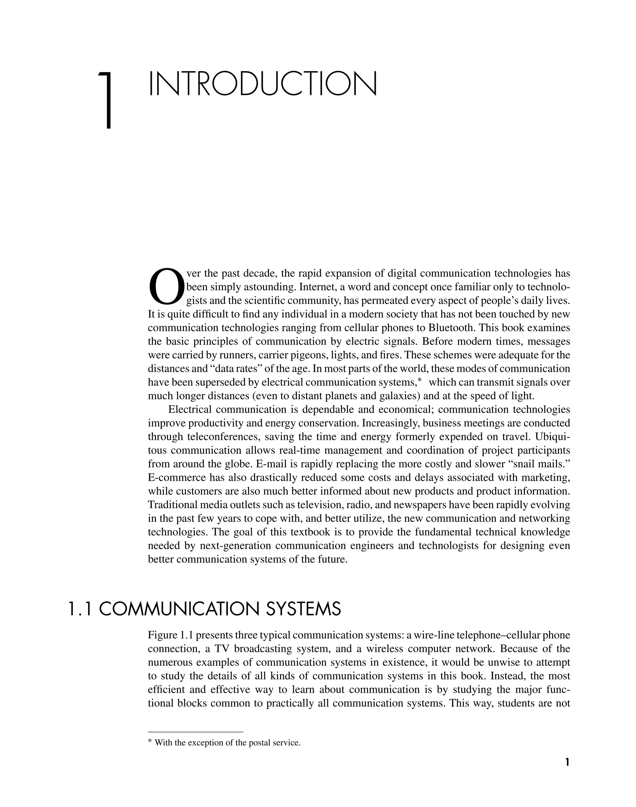 1 INTRODUCTION
O
ver the past decade, the rapid expansion of digital communication technologies has
been simply astounding. Internet, a word and concept once familiar only to technolo-
gists and the scientiﬁc community, has permeated every aspect of people’s daily lives.
It is quite difﬁcult to ﬁnd any individual in a modern society that has not been touched by new
communication technologies ranging from cellular phones to Bluetooth. This book examines
the basic principles of communication by electric signals. Before modern times, messages
were carried by runners, carrier pigeons, lights, and ﬁres. These schemes were adequate for the
distances and “data rates” of the age. In most parts of the world, these modes of communication
have been superseded by electrical communication systems,∗ which can transmit signals over
much longer distances (even to distant planets and galaxies) and at the speed of light.
Electrical communication is dependable and economical; communication technologies
improve productivity and energy conservation. Increasingly, business meetings are conducted
through teleconferences, saving the time and energy formerly expended on travel. Ubiqui-
tous communication allows real-time management and coordination of project participants
from around the globe. E-mail is rapidly replacing the more costly and slower “snail mails.”
E-commerce has also drastically reduced some costs and delays associated with marketing,
while customers are also much better informed about new products and product information.
Traditional media outlets such as television, radio, and newspapers have been rapidly evolving
in the past few years to cope with, and better utilize, the new communication and networking
technologies. The goal of this textbook is to provide the fundamental technical knowledge
needed by next-generation communication engineers and technologists for designing even
better communication systems of the future.
1.1 COMMUNICATION SYSTEMS
Figure 1.1 presents three typical communication systems: a wire-line telephone–cellular phone
connection, a TV broadcasting system, and a wireless computer network. Because of the
numerous examples of communication systems in existence, it would be unwise to attempt
to study the details of all kinds of communication systems in this book. Instead, the most
efﬁcient and effective way to learn about communication is by studying the major func-
tional blocks common to practically all communication systems. This way, students are not
∗ With the exception of the postal service.
1
 