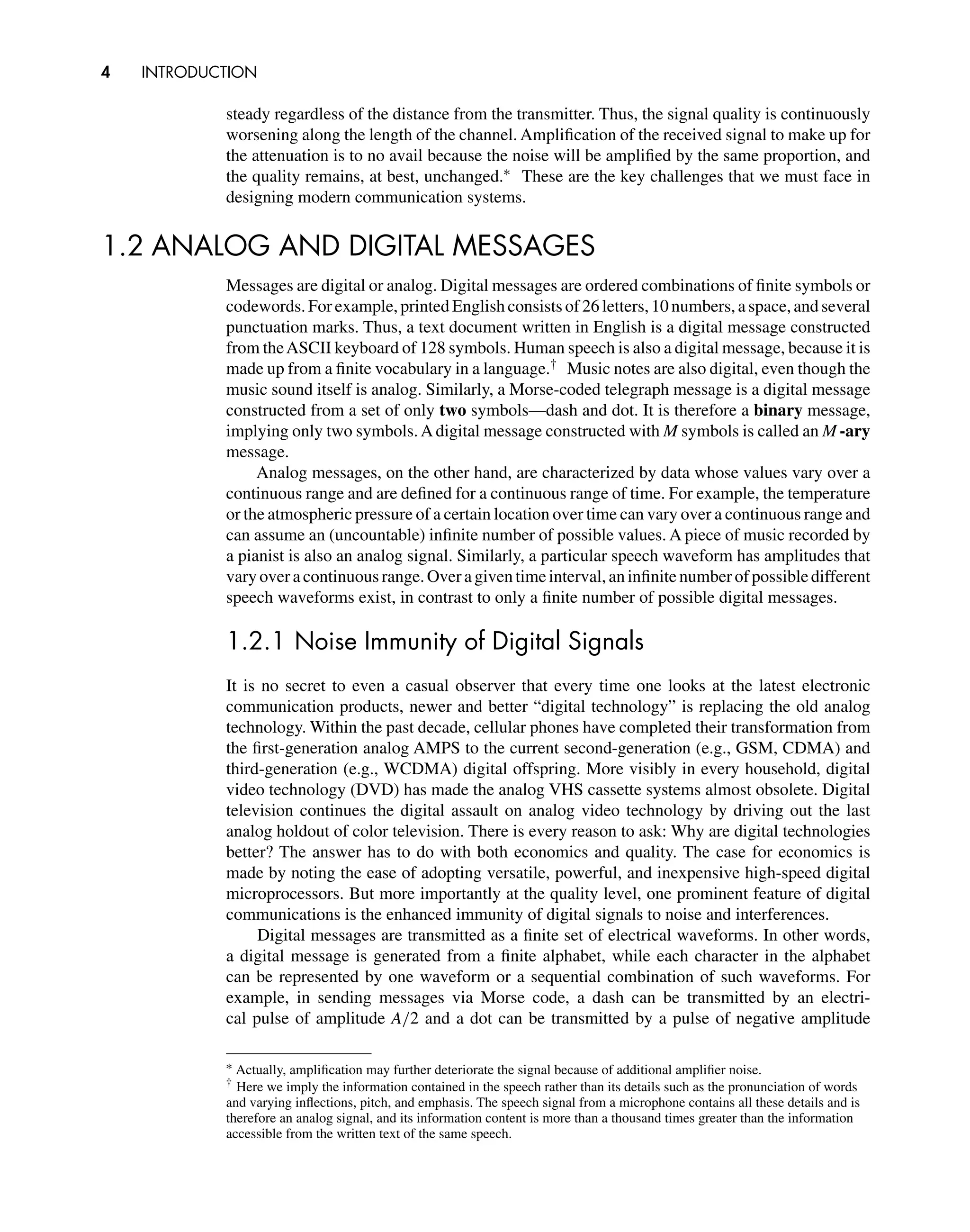 4 INTRODUCTION
steady regardless of the distance from the transmitter. Thus, the signal quality is continuously
worsening along the length of the channel. Ampliﬁcation of the received signal to make up for
the attenuation is to no avail because the noise will be ampliﬁed by the same proportion, and
the quality remains, at best, unchanged.∗ These are the key challenges that we must face in
designing modern communication systems.
1.2 ANALOG AND DIGITAL MESSAGES
Messages are digital or analog. Digital messages are ordered combinations of ﬁnite symbols or
codewords. For example, printed English consists of 26 letters, 10 numbers, a space, and several
punctuation marks. Thus, a text document written in English is a digital message constructed
from theASCII keyboard of 128 symbols. Human speech is also a digital message, because it is
made up from a ﬁnite vocabulary in a language.† Music notes are also digital, even though the
music sound itself is analog. Similarly, a Morse-coded telegraph message is a digital message
constructed from a set of only two symbols—dash and dot. It is therefore a binary message,
implying only two symbols.Adigital message constructed with M symbols is called an M -ary
message.
Analog messages, on the other hand, are characterized by data whose values vary over a
continuous range and are deﬁned for a continuous range of time. For example, the temperature
or the atmospheric pressure of a certain location over time can vary over a continuous range and
can assume an (uncountable) inﬁnite number of possible values. A piece of music recorded by
a pianist is also an analog signal. Similarly, a particular speech waveform has amplitudes that
varyoveracontinuousrange.Overagiventimeinterval,aninﬁnitenumberofpossibledifferent
speech waveforms exist, in contrast to only a ﬁnite number of possible digital messages.
1.2.1 Noise Immunity of Digital Signals
It is no secret to even a casual observer that every time one looks at the latest electronic
communication products, newer and better “digital technology” is replacing the old analog
technology. Within the past decade, cellular phones have completed their transformation from
the ﬁrst-generation analog AMPS to the current second-generation (e.g., GSM, CDMA) and
third-generation (e.g., WCDMA) digital offspring. More visibly in every household, digital
video technology (DVD) has made the analog VHS cassette systems almost obsolete. Digital
television continues the digital assault on analog video technology by driving out the last
analog holdout of color television. There is every reason to ask: Why are digital technologies
better? The answer has to do with both economics and quality. The case for economics is
made by noting the ease of adopting versatile, powerful, and inexpensive high-speed digital
microprocessors. But more importantly at the quality level, one prominent feature of digital
communications is the enhanced immunity of digital signals to noise and interferences.
Digital messages are transmitted as a ﬁnite set of electrical waveforms. In other words,
a digital message is generated from a ﬁnite alphabet, while each character in the alphabet
can be represented by one waveform or a sequential combination of such waveforms. For
example, in sending messages via Morse code, a dash can be transmitted by an electri-
cal pulse of amplitude A/2 and a dot can be transmitted by a pulse of negative amplitude
∗ Actually, ampliﬁcation may further deteriorate the signal because of additional ampliﬁer noise.
† Here we imply the information contained in the speech rather than its details such as the pronunciation of words
and varying inﬂections, pitch, and emphasis. The speech signal from a microphone contains all these details and is
therefore an analog signal, and its information content is more than a thousand times greater than the information
accessible from the written text of the same speech.
 