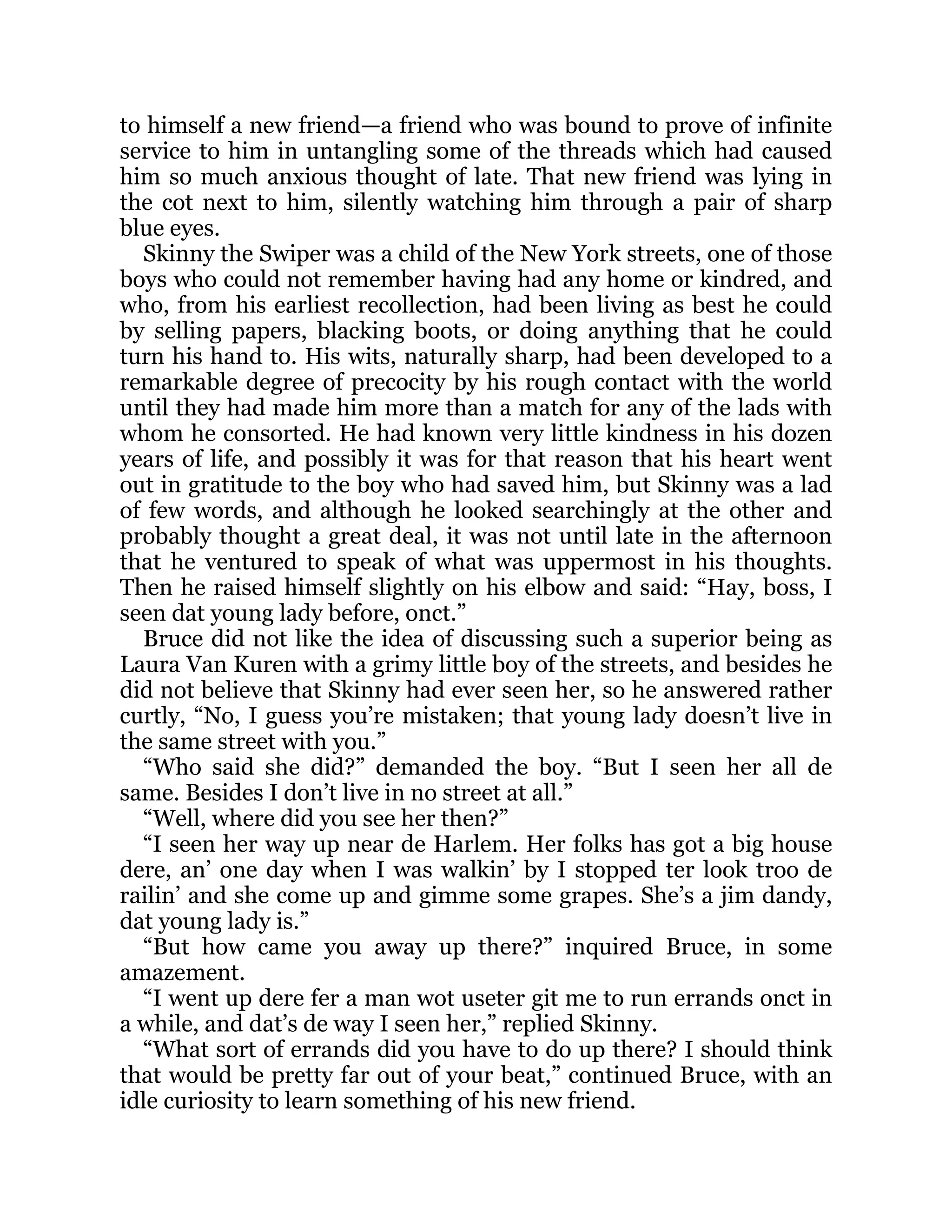 to himself a new friend—a friend who was bound to prove of infinite
service to him in untangling some of the threads which had caused
him so much anxious thought of late. That new friend was lying in
the cot next to him, silently watching him through a pair of sharp
blue eyes.
Skinny the Swiper was a child of the New York streets, one of those
boys who could not remember having had any home or kindred, and
who, from his earliest recollection, had been living as best he could
by selling papers, blacking boots, or doing anything that he could
turn his hand to. His wits, naturally sharp, had been developed to a
remarkable degree of precocity by his rough contact with the world
until they had made him more than a match for any of the lads with
whom he consorted. He had known very little kindness in his dozen
years of life, and possibly it was for that reason that his heart went
out in gratitude to the boy who had saved him, but Skinny was a lad
of few words, and although he looked searchingly at the other and
probably thought a great deal, it was not until late in the afternoon
that he ventured to speak of what was uppermost in his thoughts.
Then he raised himself slightly on his elbow and said: “Hay, boss, I
seen dat young lady before, onct.”
Bruce did not like the idea of discussing such a superior being as
Laura Van Kuren with a grimy little boy of the streets, and besides he
did not believe that Skinny had ever seen her, so he answered rather
curtly, “No, I guess you’re mistaken; that young lady doesn’t live in
the same street with you.”
“Who said she did?” demanded the boy. “But I seen her all de
same. Besides I don’t live in no street at all.”
“Well, where did you see her then?”
“I seen her way up near de Harlem. Her folks has got a big house
dere, an’ one day when I was walkin’ by I stopped ter look troo de
railin’ and she come up and gimme some grapes. She’s a jim dandy,
dat young lady is.”
“But how came you away up there?” inquired Bruce, in some
amazement.
“I went up dere fer a man wot useter git me to run errands onct in
a while, and dat’s de way I seen her,” replied Skinny.
“What sort of errands did you have to do up there? I should think
that would be pretty far out of your beat,” continued Bruce, with an
idle curiosity to learn something of his new friend.
 