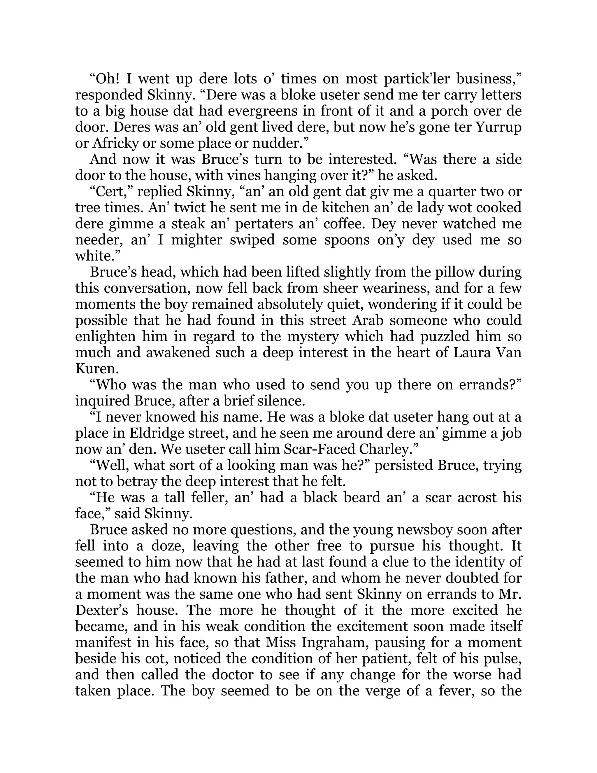 “Oh! I went up dere lots o’ times on most partick’ler business,”
responded Skinny. “Dere was a bloke useter send me ter carry letters
to a big house dat had evergreens in front of it and a porch over de
door. Deres was an’ old gent lived dere, but now he’s gone ter Yurrup
or Africky or some place or nudder.”
And now it was Bruce’s turn to be interested. “Was there a side
door to the house, with vines hanging over it?” he asked.
“Cert,” replied Skinny, “an’ an old gent dat giv me a quarter two or
tree times. An’ twict he sent me in de kitchen an’ de lady wot cooked
dere gimme a steak an’ pertaters an’ coffee. Dey never watched me
needer, an’ I mighter swiped some spoons on’y dey used me so
white.”
Bruce’s head, which had been lifted slightly from the pillow during
this conversation, now fell back from sheer weariness, and for a few
moments the boy remained absolutely quiet, wondering if it could be
possible that he had found in this street Arab someone who could
enlighten him in regard to the mystery which had puzzled him so
much and awakened such a deep interest in the heart of Laura Van
Kuren.
“Who was the man who used to send you up there on errands?”
inquired Bruce, after a brief silence.
“I never knowed his name. He was a bloke dat useter hang out at a
place in Eldridge street, and he seen me around dere an’ gimme a job
now an’ den. We useter call him Scar-Faced Charley.”
“Well, what sort of a looking man was he?” persisted Bruce, trying
not to betray the deep interest that he felt.
“He was a tall feller, an’ had a black beard an’ a scar acrost his
face,” said Skinny.
Bruce asked no more questions, and the young newsboy soon after
fell into a doze, leaving the other free to pursue his thought. It
seemed to him now that he had at last found a clue to the identity of
the man who had known his father, and whom he never doubted for
a moment was the same one who had sent Skinny on errands to Mr.
Dexter’s house. The more he thought of it the more excited he
became, and in his weak condition the excitement soon made itself
manifest in his face, so that Miss Ingraham, pausing for a moment
beside his cot, noticed the condition of her patient, felt of his pulse,
and then called the doctor to see if any change for the worse had
taken place. The boy seemed to be on the verge of a fever, so the
 