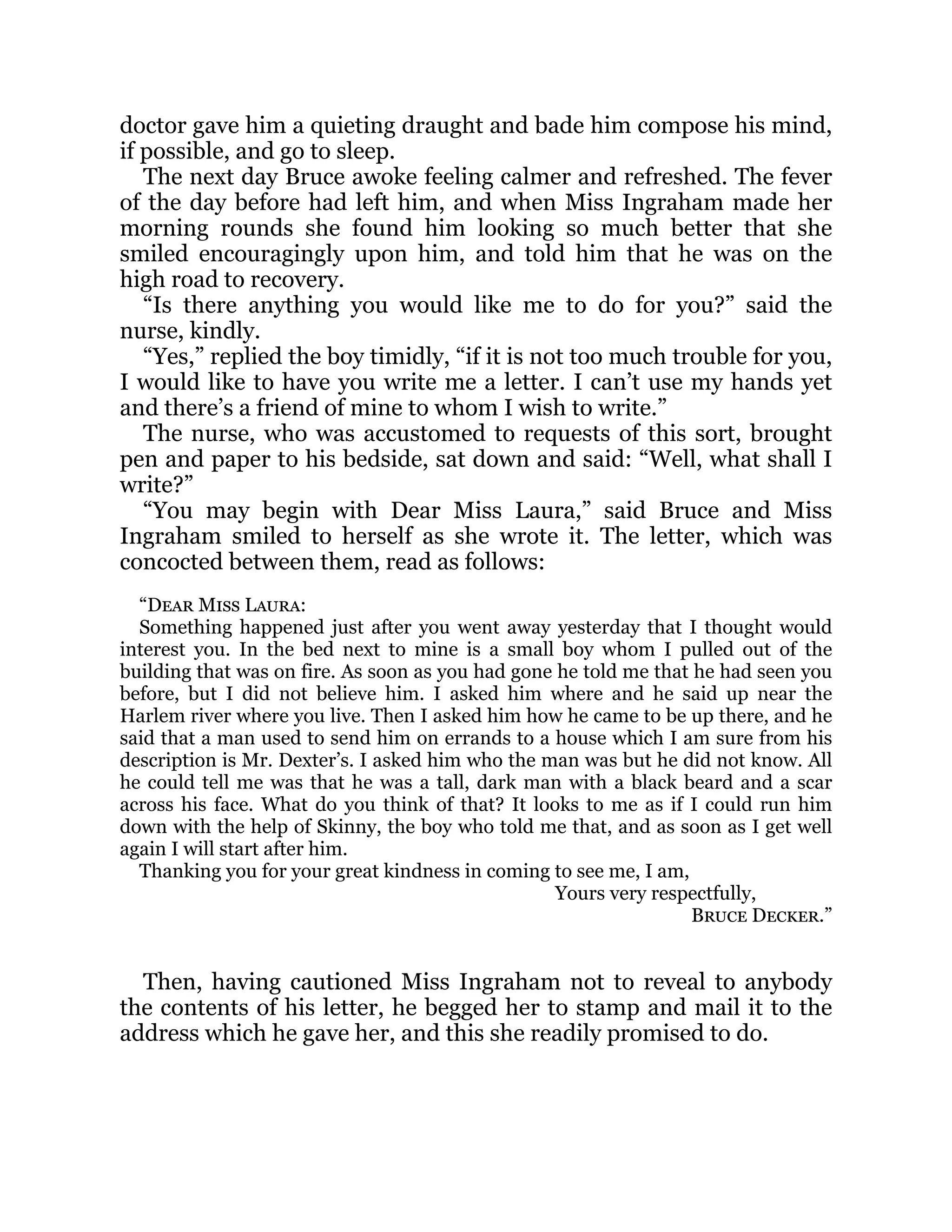 doctor gave him a quieting draught and bade him compose his mind,
if possible, and go to sleep.
The next day Bruce awoke feeling calmer and refreshed. The fever
of the day before had left him, and when Miss Ingraham made her
morning rounds she found him looking so much better that she
smiled encouragingly upon him, and told him that he was on the
high road to recovery.
“Is there anything you would like me to do for you?” said the
nurse, kindly.
“Yes,” replied the boy timidly, “if it is not too much trouble for you,
I would like to have you write me a letter. I can’t use my hands yet
and there’s a friend of mine to whom I wish to write.”
The nurse, who was accustomed to requests of this sort, brought
pen and paper to his bedside, sat down and said: “Well, what shall I
write?”
“You may begin with Dear Miss Laura,” said Bruce and Miss
Ingraham smiled to herself as she wrote it. The letter, which was
concocted between them, read as follows:
“Dear Miss Laura:
Something happened just after you went away yesterday that I thought would
interest you. In the bed next to mine is a small boy whom I pulled out of the
building that was on fire. As soon as you had gone he told me that he had seen you
before, but I did not believe him. I asked him where and he said up near the
Harlem river where you live. Then I asked him how he came to be up there, and he
said that a man used to send him on errands to a house which I am sure from his
description is Mr. Dexter’s. I asked him who the man was but he did not know. All
he could tell me was that he was a tall, dark man with a black beard and a scar
across his face. What do you think of that? It looks to me as if I could run him
down with the help of Skinny, the boy who told me that, and as soon as I get well
again I will start after him.
Thanking you for your great kindness in coming to see me, I am,
Yours very respectfully,
Bruce Decker.”
Then, having cautioned Miss Ingraham not to reveal to anybody
the contents of his letter, he begged her to stamp and mail it to the
address which he gave her, and this she readily promised to do.
 