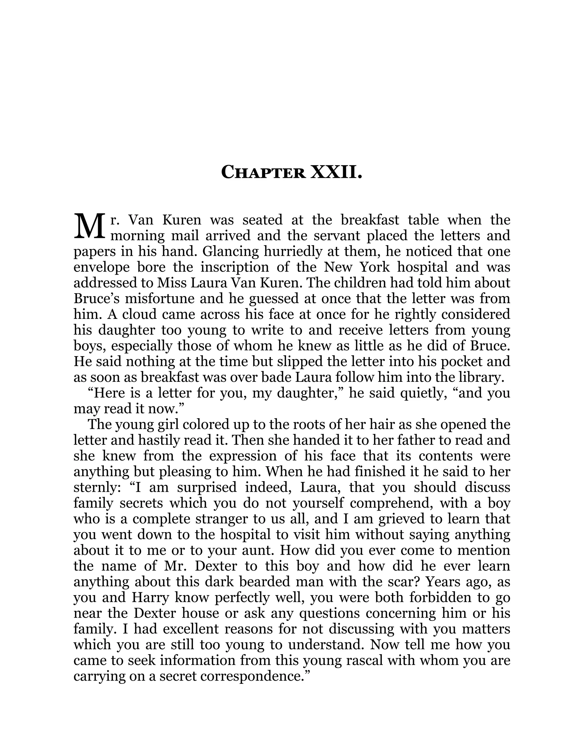 M
Chapter XXII.
r. Van Kuren was seated at the breakfast table when the
morning mail arrived and the servant placed the letters and
papers in his hand. Glancing hurriedly at them, he noticed that one
envelope bore the inscription of the New York hospital and was
addressed to Miss Laura Van Kuren. The children had told him about
Bruce’s misfortune and he guessed at once that the letter was from
him. A cloud came across his face at once for he rightly considered
his daughter too young to write to and receive letters from young
boys, especially those of whom he knew as little as he did of Bruce.
He said nothing at the time but slipped the letter into his pocket and
as soon as breakfast was over bade Laura follow him into the library.
“Here is a letter for you, my daughter,” he said quietly, “and you
may read it now.”
The young girl colored up to the roots of her hair as she opened the
letter and hastily read it. Then she handed it to her father to read and
she knew from the expression of his face that its contents were
anything but pleasing to him. When he had finished it he said to her
sternly: “I am surprised indeed, Laura, that you should discuss
family secrets which you do not yourself comprehend, with a boy
who is a complete stranger to us all, and I am grieved to learn that
you went down to the hospital to visit him without saying anything
about it to me or to your aunt. How did you ever come to mention
the name of Mr. Dexter to this boy and how did he ever learn
anything about this dark bearded man with the scar? Years ago, as
you and Harry know perfectly well, you were both forbidden to go
near the Dexter house or ask any questions concerning him or his
family. I had excellent reasons for not discussing with you matters
which you are still too young to understand. Now tell me how you
came to seek information from this young rascal with whom you are
carrying on a secret correspondence.”
 