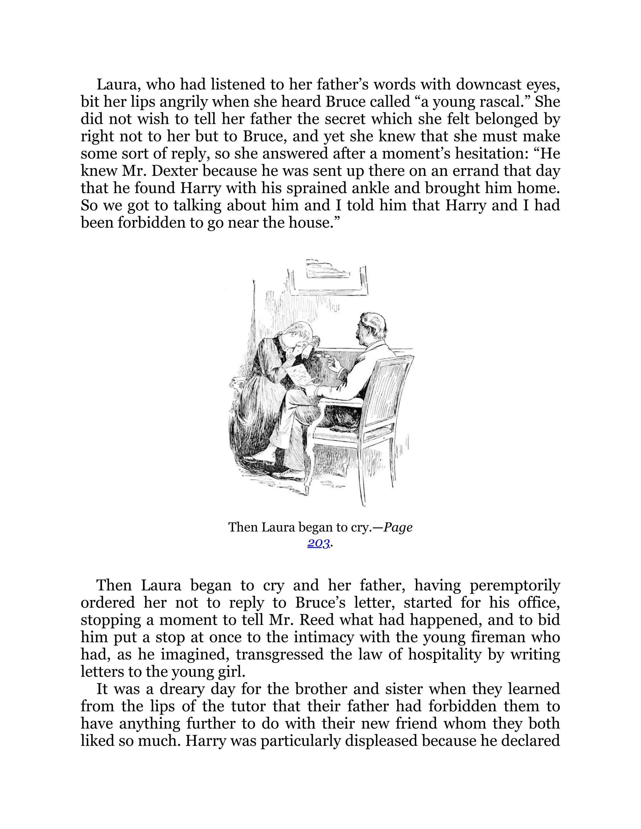 Laura, who had listened to her father’s words with downcast eyes,
bit her lips angrily when she heard Bruce called “a young rascal.” She
did not wish to tell her father the secret which she felt belonged by
right not to her but to Bruce, and yet she knew that she must make
some sort of reply, so she answered after a moment’s hesitation: “He
knew Mr. Dexter because he was sent up there on an errand that day
that he found Harry with his sprained ankle and brought him home.
So we got to talking about him and I told him that Harry and I had
been forbidden to go near the house.”
Then Laura began to cry.—Page
203.
Then Laura began to cry and her father, having peremptorily
ordered her not to reply to Bruce’s letter, started for his office,
stopping a moment to tell Mr. Reed what had happened, and to bid
him put a stop at once to the intimacy with the young fireman who
had, as he imagined, transgressed the law of hospitality by writing
letters to the young girl.
It was a dreary day for the brother and sister when they learned
from the lips of the tutor that their father had forbidden them to
have anything further to do with their new friend whom they both
liked so much. Harry was particularly displeased because he declared
 