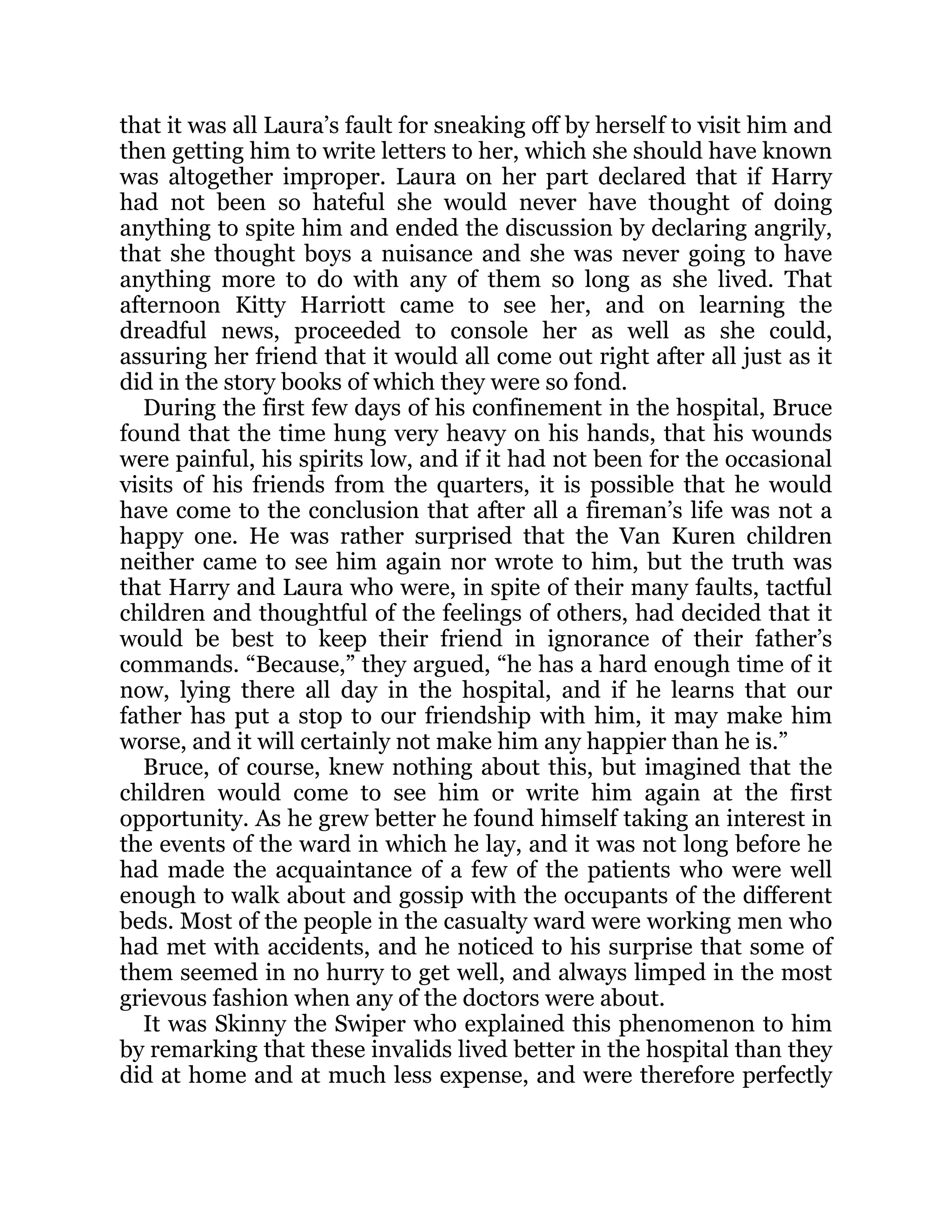 that it was all Laura’s fault for sneaking off by herself to visit him and
then getting him to write letters to her, which she should have known
was altogether improper. Laura on her part declared that if Harry
had not been so hateful she would never have thought of doing
anything to spite him and ended the discussion by declaring angrily,
that she thought boys a nuisance and she was never going to have
anything more to do with any of them so long as she lived. That
afternoon Kitty Harriott came to see her, and on learning the
dreadful news, proceeded to console her as well as she could,
assuring her friend that it would all come out right after all just as it
did in the story books of which they were so fond.
During the first few days of his confinement in the hospital, Bruce
found that the time hung very heavy on his hands, that his wounds
were painful, his spirits low, and if it had not been for the occasional
visits of his friends from the quarters, it is possible that he would
have come to the conclusion that after all a fireman’s life was not a
happy one. He was rather surprised that the Van Kuren children
neither came to see him again nor wrote to him, but the truth was
that Harry and Laura who were, in spite of their many faults, tactful
children and thoughtful of the feelings of others, had decided that it
would be best to keep their friend in ignorance of their father’s
commands. “Because,” they argued, “he has a hard enough time of it
now, lying there all day in the hospital, and if he learns that our
father has put a stop to our friendship with him, it may make him
worse, and it will certainly not make him any happier than he is.”
Bruce, of course, knew nothing about this, but imagined that the
children would come to see him or write him again at the first
opportunity. As he grew better he found himself taking an interest in
the events of the ward in which he lay, and it was not long before he
had made the acquaintance of a few of the patients who were well
enough to walk about and gossip with the occupants of the different
beds. Most of the people in the casualty ward were working men who
had met with accidents, and he noticed to his surprise that some of
them seemed in no hurry to get well, and always limped in the most
grievous fashion when any of the doctors were about.
It was Skinny the Swiper who explained this phenomenon to him
by remarking that these invalids lived better in the hospital than they
did at home and at much less expense, and were therefore perfectly
 