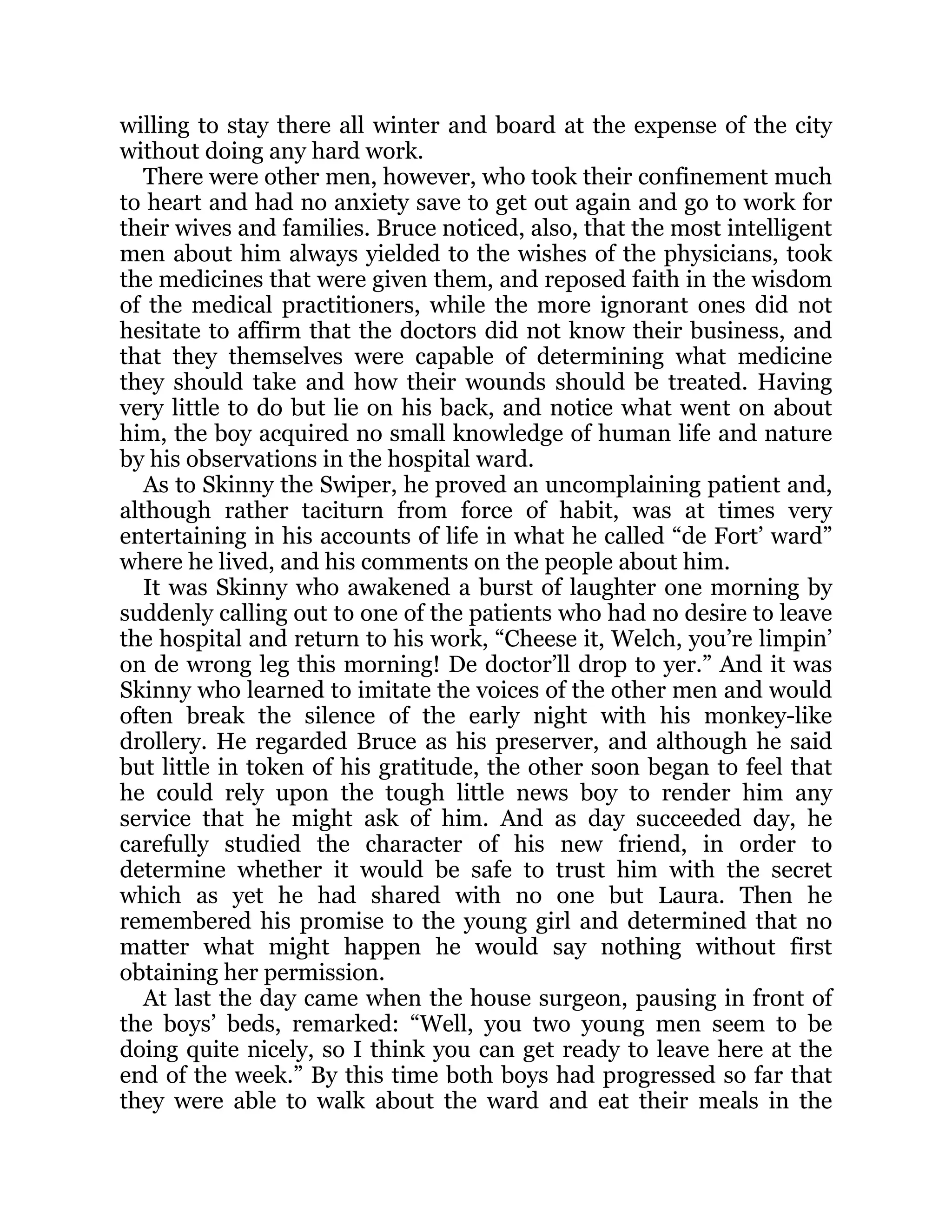 willing to stay there all winter and board at the expense of the city
without doing any hard work.
There were other men, however, who took their confinement much
to heart and had no anxiety save to get out again and go to work for
their wives and families. Bruce noticed, also, that the most intelligent
men about him always yielded to the wishes of the physicians, took
the medicines that were given them, and reposed faith in the wisdom
of the medical practitioners, while the more ignorant ones did not
hesitate to affirm that the doctors did not know their business, and
that they themselves were capable of determining what medicine
they should take and how their wounds should be treated. Having
very little to do but lie on his back, and notice what went on about
him, the boy acquired no small knowledge of human life and nature
by his observations in the hospital ward.
As to Skinny the Swiper, he proved an uncomplaining patient and,
although rather taciturn from force of habit, was at times very
entertaining in his accounts of life in what he called “de Fort’ ward”
where he lived, and his comments on the people about him.
It was Skinny who awakened a burst of laughter one morning by
suddenly calling out to one of the patients who had no desire to leave
the hospital and return to his work, “Cheese it, Welch, you’re limpin’
on de wrong leg this morning! De doctor’ll drop to yer.” And it was
Skinny who learned to imitate the voices of the other men and would
often break the silence of the early night with his monkey-like
drollery. He regarded Bruce as his preserver, and although he said
but little in token of his gratitude, the other soon began to feel that
he could rely upon the tough little news boy to render him any
service that he might ask of him. And as day succeeded day, he
carefully studied the character of his new friend, in order to
determine whether it would be safe to trust him with the secret
which as yet he had shared with no one but Laura. Then he
remembered his promise to the young girl and determined that no
matter what might happen he would say nothing without first
obtaining her permission.
At last the day came when the house surgeon, pausing in front of
the boys’ beds, remarked: “Well, you two young men seem to be
doing quite nicely, so I think you can get ready to leave here at the
end of the week.” By this time both boys had progressed so far that
they were able to walk about the ward and eat their meals in the
 