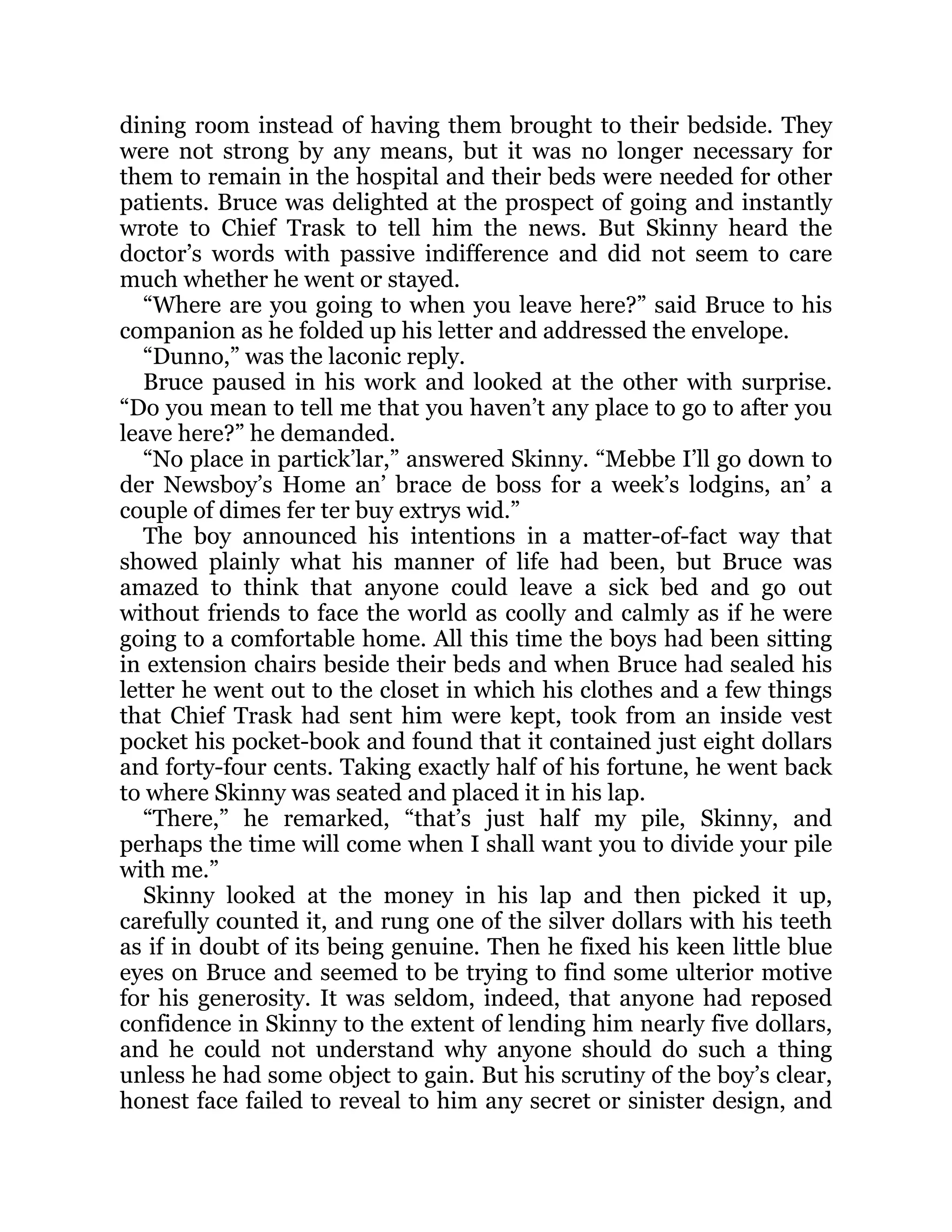 dining room instead of having them brought to their bedside. They
were not strong by any means, but it was no longer necessary for
them to remain in the hospital and their beds were needed for other
patients. Bruce was delighted at the prospect of going and instantly
wrote to Chief Trask to tell him the news. But Skinny heard the
doctor’s words with passive indifference and did not seem to care
much whether he went or stayed.
“Where are you going to when you leave here?” said Bruce to his
companion as he folded up his letter and addressed the envelope.
“Dunno,” was the laconic reply.
Bruce paused in his work and looked at the other with surprise.
“Do you mean to tell me that you haven’t any place to go to after you
leave here?” he demanded.
“No place in partick’lar,” answered Skinny. “Mebbe I’ll go down to
der Newsboy’s Home an’ brace de boss for a week’s lodgins, an’ a
couple of dimes fer ter buy extrys wid.”
The boy announced his intentions in a matter-of-fact way that
showed plainly what his manner of life had been, but Bruce was
amazed to think that anyone could leave a sick bed and go out
without friends to face the world as coolly and calmly as if he were
going to a comfortable home. All this time the boys had been sitting
in extension chairs beside their beds and when Bruce had sealed his
letter he went out to the closet in which his clothes and a few things
that Chief Trask had sent him were kept, took from an inside vest
pocket his pocket-book and found that it contained just eight dollars
and forty-four cents. Taking exactly half of his fortune, he went back
to where Skinny was seated and placed it in his lap.
“There,” he remarked, “that’s just half my pile, Skinny, and
perhaps the time will come when I shall want you to divide your pile
with me.”
Skinny looked at the money in his lap and then picked it up,
carefully counted it, and rung one of the silver dollars with his teeth
as if in doubt of its being genuine. Then he fixed his keen little blue
eyes on Bruce and seemed to be trying to find some ulterior motive
for his generosity. It was seldom, indeed, that anyone had reposed
confidence in Skinny to the extent of lending him nearly five dollars,
and he could not understand why anyone should do such a thing
unless he had some object to gain. But his scrutiny of the boy’s clear,
honest face failed to reveal to him any secret or sinister design, and
 