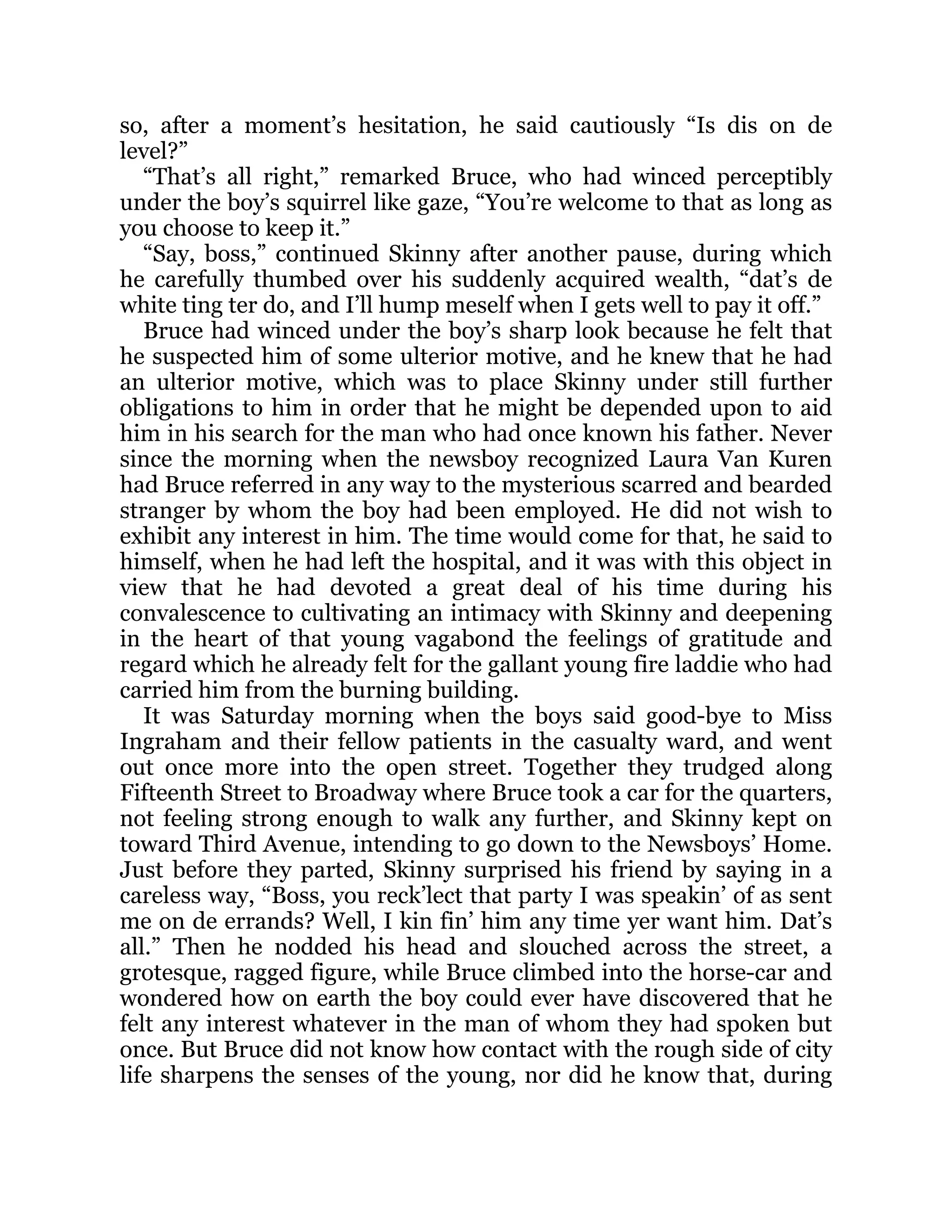 so, after a moment’s hesitation, he said cautiously “Is dis on de
level?”
“That’s all right,” remarked Bruce, who had winced perceptibly
under the boy’s squirrel like gaze, “You’re welcome to that as long as
you choose to keep it.”
“Say, boss,” continued Skinny after another pause, during which
he carefully thumbed over his suddenly acquired wealth, “dat’s de
white ting ter do, and I’ll hump meself when I gets well to pay it off.”
Bruce had winced under the boy’s sharp look because he felt that
he suspected him of some ulterior motive, and he knew that he had
an ulterior motive, which was to place Skinny under still further
obligations to him in order that he might be depended upon to aid
him in his search for the man who had once known his father. Never
since the morning when the newsboy recognized Laura Van Kuren
had Bruce referred in any way to the mysterious scarred and bearded
stranger by whom the boy had been employed. He did not wish to
exhibit any interest in him. The time would come for that, he said to
himself, when he had left the hospital, and it was with this object in
view that he had devoted a great deal of his time during his
convalescence to cultivating an intimacy with Skinny and deepening
in the heart of that young vagabond the feelings of gratitude and
regard which he already felt for the gallant young fire laddie who had
carried him from the burning building.
It was Saturday morning when the boys said good-bye to Miss
Ingraham and their fellow patients in the casualty ward, and went
out once more into the open street. Together they trudged along
Fifteenth Street to Broadway where Bruce took a car for the quarters,
not feeling strong enough to walk any further, and Skinny kept on
toward Third Avenue, intending to go down to the Newsboys’ Home.
Just before they parted, Skinny surprised his friend by saying in a
careless way, “Boss, you reck’lect that party I was speakin’ of as sent
me on de errands? Well, I kin fin’ him any time yer want him. Dat’s
all.” Then he nodded his head and slouched across the street, a
grotesque, ragged figure, while Bruce climbed into the horse-car and
wondered how on earth the boy could ever have discovered that he
felt any interest whatever in the man of whom they had spoken but
once. But Bruce did not know how contact with the rough side of city
life sharpens the senses of the young, nor did he know that, during
 