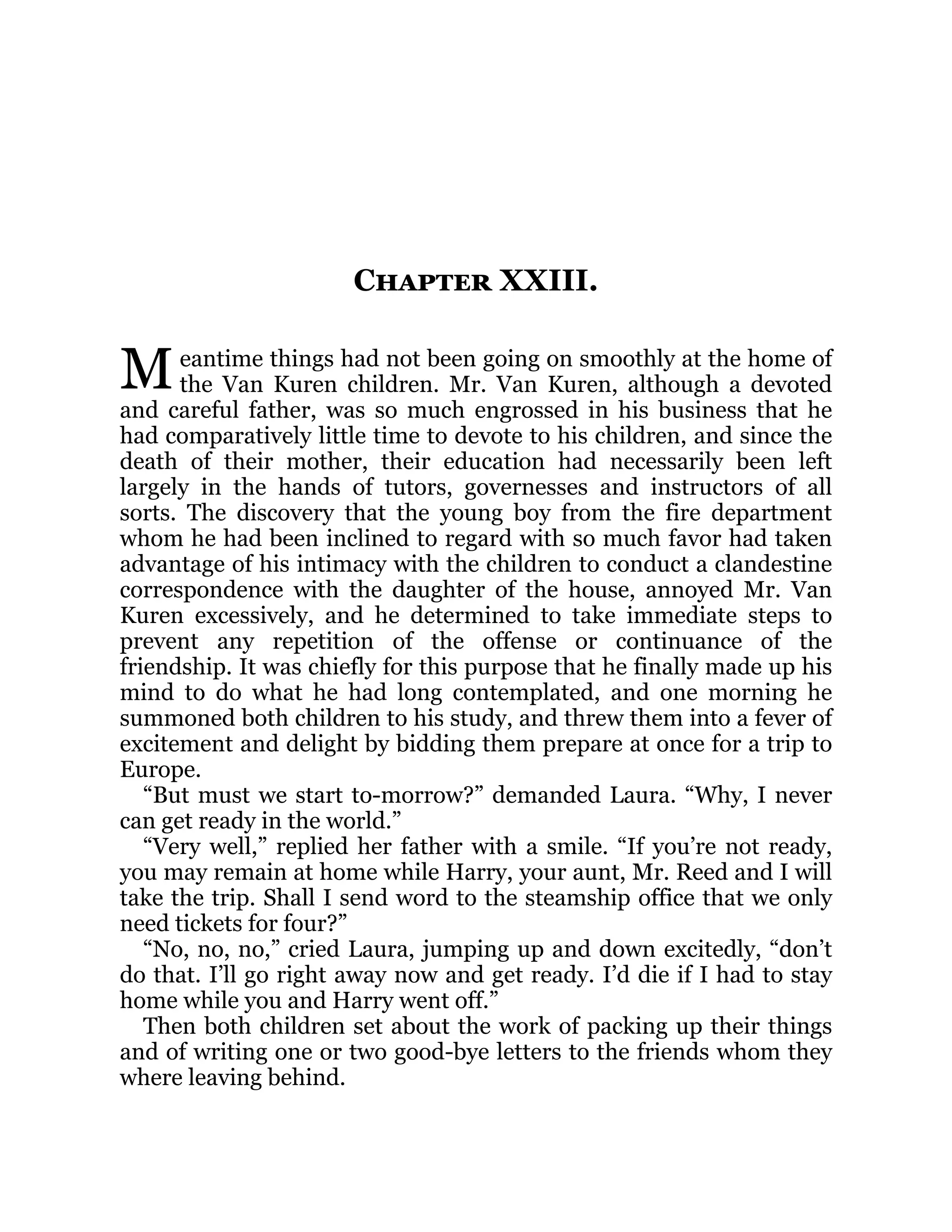 M
Chapter XXIII.
eantime things had not been going on smoothly at the home of
the Van Kuren children. Mr. Van Kuren, although a devoted
and careful father, was so much engrossed in his business that he
had comparatively little time to devote to his children, and since the
death of their mother, their education had necessarily been left
largely in the hands of tutors, governesses and instructors of all
sorts. The discovery that the young boy from the fire department
whom he had been inclined to regard with so much favor had taken
advantage of his intimacy with the children to conduct a clandestine
correspondence with the daughter of the house, annoyed Mr. Van
Kuren excessively, and he determined to take immediate steps to
prevent any repetition of the offense or continuance of the
friendship. It was chiefly for this purpose that he finally made up his
mind to do what he had long contemplated, and one morning he
summoned both children to his study, and threw them into a fever of
excitement and delight by bidding them prepare at once for a trip to
Europe.
“But must we start to-morrow?” demanded Laura. “Why, I never
can get ready in the world.”
“Very well,” replied her father with a smile. “If you’re not ready,
you may remain at home while Harry, your aunt, Mr. Reed and I will
take the trip. Shall I send word to the steamship office that we only
need tickets for four?”
“No, no, no,” cried Laura, jumping up and down excitedly, “don’t
do that. I’ll go right away now and get ready. I’d die if I had to stay
home while you and Harry went off.”
Then both children set about the work of packing up their things
and of writing one or two good-bye letters to the friends whom they
where leaving behind.
 